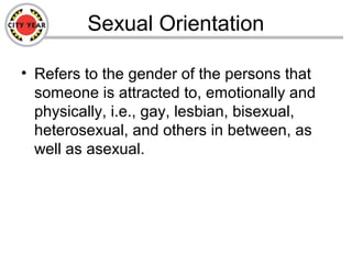 Sexual Orientation
• Refers to the gender of the persons that
someone is attracted to, emotionally and
physically, i.e., gay, lesbian, bisexual,
heterosexual, and others in between, as
well as asexual.
 