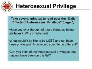 Heterosexual Privilege
Take several minutes to read over the “Daily
Effects of Heterosexual Privilege” (page 5)
•Have you ever thought of these things as being
privileges? Why or Why not?
•What would it be like to be LGBT and not have
these privileges? How would your life be different?
•Can you think of any heterosexual privileges that
may not have been on this list?
 