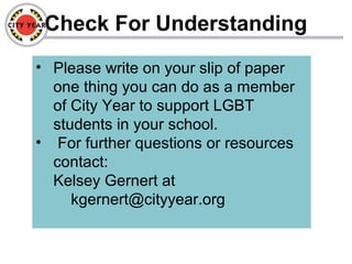Check For Understanding
• Please write on your slip of paper
one thing you can do as a member
of City Year to support LGBT
students in your school.
• For further questions or resources
contact:
Kelsey Gernert at
kgernert@cityyear.org
 