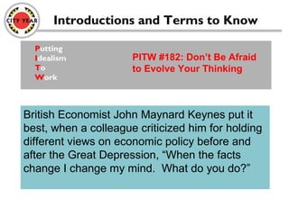 Introductions and Terms to Know
Putting
Idealism
To
Work
PITW #182: Don’t Be Afraid
to Evolve Your Thinking
British Economist John Maynard Keynes put it
best, when a colleague criticized him for holding
different views on economic policy before and
after the Great Depression, “When the facts
change I change my mind. What do you do?”
 