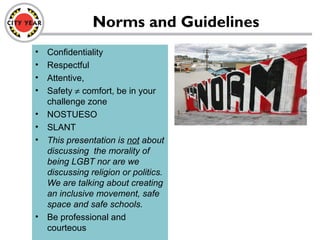 Norms and Guidelines
• Confidentiality
• Respectful
• Attentive,
• Safety ≠ comfort, be in your
challenge zone
• NOSTUESO
• SLANT
• This presentation is not about
discussing the morality of
being LGBT nor are we
discussing religion or politics.
We are talking about creating
an inclusive movement, safe
space and safe schools.
• Be professional and
courteous
 