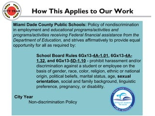 Miami Dade County Public Schools: Policy of nondiscrimination
in employment and educational programs/activities and
programs/activities receiving Federal financial assistance from the
Department of Education, and strives affirmatively to provide equal
opportunity for all as required by:
School Board Rules 6Gx13-4A-1.01, 6Gx13-4A-
1.32, and 6Gx13-5D-1.10 - prohibit harassment and/or
discrimination against a student or employee on the
basis of gender, race, color, religion, ethnic or national
origin, political beliefs, marital status, age, sexual
orientation, social and family background, linguistic
preference, pregnancy, or disability.
City Year
Non-discrimination Policy
How This Applies to Our Work
 