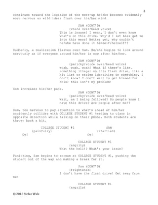 © 2016 Stefan Walz
2
continues toward the location of the meet-up he/she becomes evidently
more nervous as wild ideas flash over his/her mind.
SAM (CONT’D)
(voice over/head voice)
This is insane! I mean, I don’t even know
what’s on this drive. Why’d I let Alex get me
into this mess! Better yet, why couldn’t
he/she have done it himself/herself!?
Suddenly, a realization flashes over Sam. He/she begins to look around
nervously as if everyone around him/her is now after him/her.
SAM (CONT’D)
(panicky/voice over/head voice)
Woah, woah, woah! What if there’s like,
something illegal on this flash drive, like a
hit list or stolen identities or something, I
don’t know! I don’t want to get blamed for
this; this isn’t my problem!
Sam increases his/her pace.
SAM (CONT’D)
(panicky/voice over/head voice)
Wait, am I being followed? Do people know I
have this drive? Are people after me!?
Sam, too nervous to pay attention to what’s ahead of him/her
accidently collides with COLLEGE STUDENT #1 heading to class in
opposite direction while talking on their phone. Both students are
thrown back a bit.
COLLEGE STUDENT #1 SAM
(painfully) (startled)
Ow! Ow!
COLLEGE STUDENT #1
(angrily)
What the hell!? What’s your issue?
Panicking, Sam begins to scream at COLLEGE STUDENT #1, pushing the
student out of the way and making a break for it.
Sam (CONT’D)
(frightened)
I don’t have the flash drive! Get away from
me!
COLLEGE STUDENT #1
(angrily)
 
