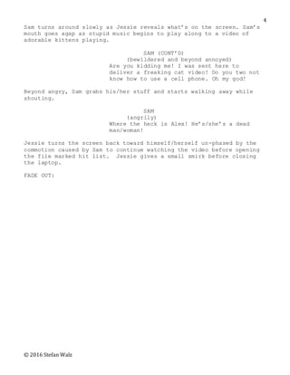 © 2016 Stefan Walz
4
Sam turns around slowly as Jessie reveals what’s on the screen. Sam’s
mouth goes agap as stupid music begins to play along to a video of
adorable kittens playing.
SAM (CONT’D)
(bewildered and beyond annoyed)
Are you kidding me! I was sent here to
deliver a freaking cat video! Do you two not
know how to use a cell phone. Oh my god!
Beyond angry, Sam grabs his/her stuff and starts walking away while
shouting.
SAM
(angrily)
Where the heck is Alex! He’s/she’s a dead
man/woman!
Jessie turns the screen back toward himself/herself un-phased by the
commotion caused by Sam to continue watching the video before opening
the file marked hit list. Jessie gives a small smirk before closing
the laptop.
FADE OUT:
 