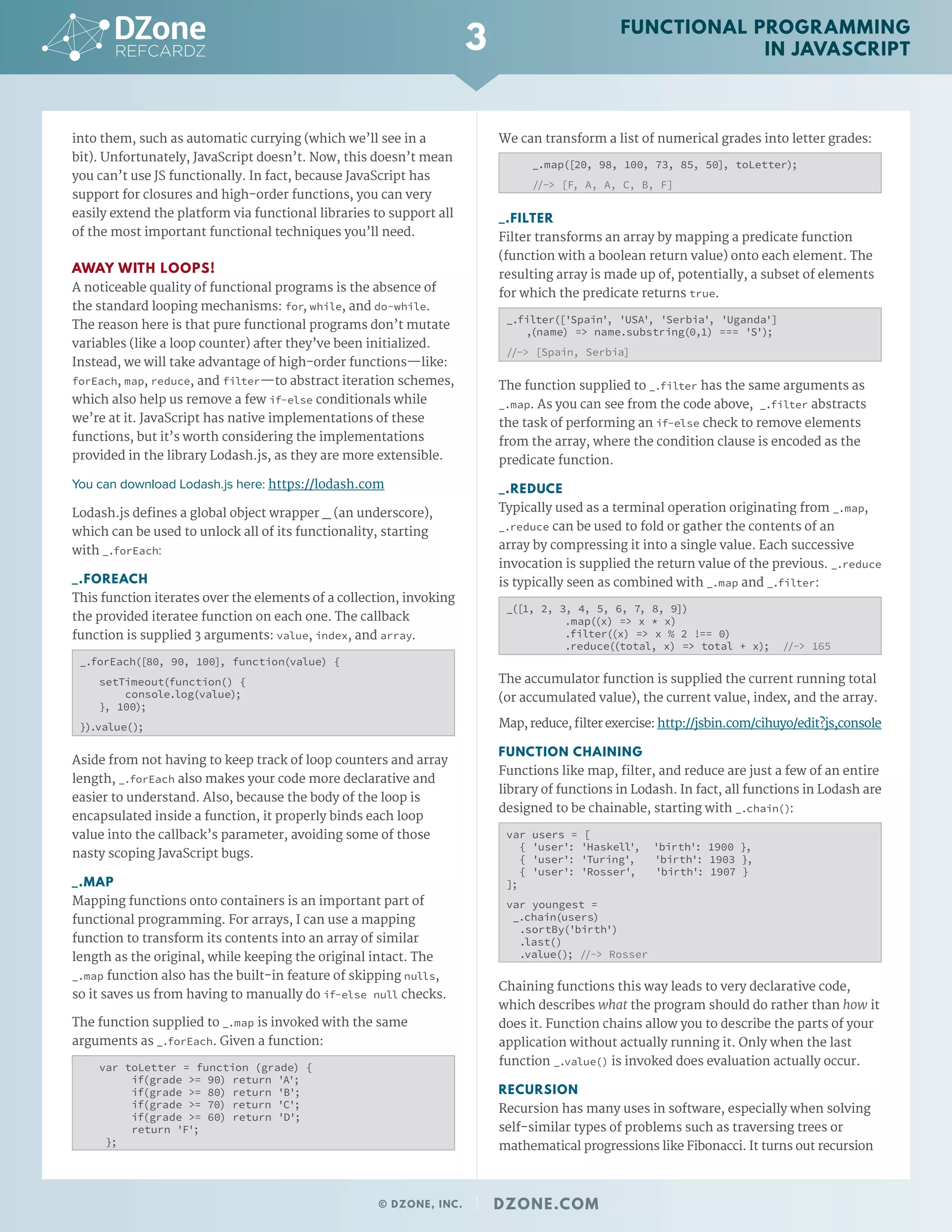 into them, such as automatic currying (which we’ll see in a
bit). Unfortunately, JavaScript doesn’t. Now, this doesn’t mean
you can’t use JS functionally. In fact, because JavaScript has
support for closures and high-order functions, you can very
easily extend the platform via functional libraries to support all
of the most important functional techniques you’ll need.
AWAY WITH LOOPS!
A noticeable quality of functional programs is the absence of
the standard looping mechanisms: for, while, and do-while.
The reason here is that pure functional programs don’t mutate
variables (like a loop counter) after they’ve been initialized.
Instead, we will take advantage of high-order functions—like:
forEach, map, reduce, and filter—to abstract iteration schemes,
which also help us remove a few if-else conditionals while
we’re at it. JavaScript has native implementations of these
functions, but it’s worth considering the implementations
provided in the library Lodash.js, as they are more extensible.
You can download Lodash.js here: https://lodash.com
Lodash.js defines a global object wrapper _ (an underscore),
which can be used to unlock all of its functionality, starting
with _.forEach:
_.FOREACH
This function iterates over the elements of a collection, invoking
the provided iteratee function on each one. The callback
function is supplied 3 arguments: value, index, and array.
_.forEach([80, 90, 100], function(value) {
setTimeout(function() {
console.log(value);
}, 100);
}).value();
Aside from not having to keep track of loop counters and array
length, _.forEach also makes your code more declarative and
easier to understand. Also, because the body of the loop is
encapsulated inside a function, it properly binds each loop
value into the callback’s parameter, avoiding some of those
nasty scoping JavaScript bugs.
_.MAP
Mapping functions onto containers is an important part of
functional programming. For arrays, I can use a mapping
function to transform its contents into an array of similar
length as the original, while keeping the original intact. The
_.map function also has the built-in feature of skipping nulls,
so it saves us from having to manually do if-else null checks.
The function supplied to _.map is invoked with the same
arguments as _.forEach. Given a function:
var toLetter = function (grade) {
if(grade >= 90) return 'A';
if(grade >= 80) return 'B';
if(grade >= 70) return 'C';
if(grade >= 60) return 'D';
return 'F';
};
We can transform a list of numerical grades into letter grades:
_.map([20, 98, 100, 73, 85, 50], toLetter);
//-> [F, A, A, C, B, F]
_.FILTER
Filter transforms an array by mapping a predicate function
(function with a boolean return value) onto each element. The
resulting array is made up of, potentially, a subset of elements
for which the predicate returns true.
_.filter(['Spain', 'USA', 'Serbia', 'Uganda']
,(name) => name.substring(0,1) === 'S');
//-> [Spain, Serbia]
The function supplied to _.filter has the same arguments as
_.map. As you can see from the code above, _.filter abstracts
the task of performing an if-else check to remove elements
from the array, where the condition clause is encoded as the
predicate function.
_.REDUCE
Typically used as a terminal operation originating from _.map,
_.reduce can be used to fold or gather the contents of an
array by compressing it into a single value. Each successive
invocation is supplied the return value of the previous. _.reduce
is typically seen as combined with _.map and _.filter:
_([1, 2, 3, 4, 5, 6, 7, 8, 9])
.map((x) => x * x)
.filter((x) => x % 2 !== 0)
.reduce((total, x) => total + x); //-> 165
The accumulator function is supplied the current running total
(or accumulated value), the current value, index, and the array.
Map,reduce,filterexercise:http://jsbin.com/cihuyo/edit?js,console
FUNCTION CHAINING
Functions like map, filter, and reduce are just a few of an entire
library of functions in Lodash. In fact, all functions in Lodash are
designed to be chainable, starting with _.chain():
var users = [
{ 'user': 'Haskell', 'birth': 1900 },
{ 'user': 'Turing', 'birth': 1903 },
{ 'user': 'Rosser', 'birth': 1907 }
];
var youngest =
_.chain(users)
.sortBy('birth')
.last()
.value(); //-> Rosser
Chaining functions this way leads to very declarative code,
which describes what the program should do rather than how it
does it. Function chains allow you to describe the parts of your
application without actually running it. Only when the last
function _.value() is invoked does evaluation actually occur.
RECURSION
Recursion has many uses in software, especially when solving
self-similar types of problems such as traversing trees or
mathematical progressions like Fibonacci. It turns out recursion
3
© DZONE, INC. | DZONE.COM
FUNCTIONAL PROGRAMMING
IN JAVASCRIPT
 
