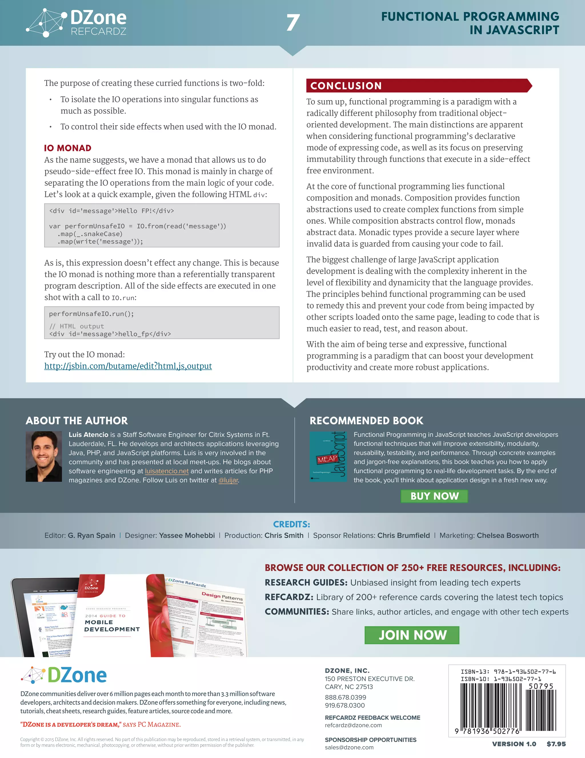 Luis Atencio is a Staff Software Engineer for Citrix Systems in Ft.
Lauderdale, FL. He develops and architects applications leveraging
Java, PHP, and JavaScript platforms. Luis is very involved in the
community and has presented at local meet-ups. He blogs about
software engineering at luisatencio.net and writes articles for PHP
magazines and DZone. Follow Luis on twitter at @luijar.
© DZONE, INC. | DZONE.COM
The purpose of creating these curried functions is two-fold:
•	 To isolate the IO operations into singular functions as
much as possible.
•	 To control their side effects when used with the IO monad.
IO MONAD
As the name suggests, we have a monad that allows us to do
pseudo-side-effect free IO. This monad is mainly in charge of
separating the IO operations from the main logic of your code.
Let’s look at a quick example, given the following HTML div:
<div id='message'>Hello FP!</div>
var performUnsafeIO = IO.from(read('message'))
.map(_.snakeCase)
.map(write('message'));
As is, this expression doesn’t effect any change. This is because
the IO monad is nothing more than a referentially transparent
program description. All of the side effects are executed in one
shot with a call to IO.run:
performUnsafeIO.run();
// HTML output
<div id='message'>hello_fp</div>
Try out the IO monad:
http://jsbin.com/butame/edit?html,js,output
CONCLUSION
To sum up, functional programming is a paradigm with a
radically different philosophy from traditional object-
oriented development. The main distinctions are apparent
when considering functional programming’s declarative
mode of expressing code, as well as its focus on preserving
immutability through functions that execute in a side-effect
free environment.
At the core of functional programming lies functional
composition and monads. Composition provides function
abstractions used to create complex functions from simple
ones. While composition abstracts control flow, monads
abstract data. Monadic types provide a secure layer where
invalid data is guarded from causing your code to fail.
The biggest challenge of large JavaScript application
development is dealing with the complexity inherent in the
level of flexibility and dynamicity that the language provides.
The principles behind functional programming can be used
to remedy this and prevent your code from being impacted by
other scripts loaded onto the same page, leading to code that is
much easier to read, test, and reason about.
With the aim of being terse and expressive, functional
programming is a paradigm that can boost your development
productivity and create more robust applications.
© DZONE, INC. | DZONE.COM© DZONE, INC. | DZONE.COM
ABOUT THE AUTHOR RECOMMENDED BOOK
DZONE, INC.
150 PRESTON EXECUTIVE DR.
CARY, NC 27513
888.678.0399
919.678.0300
REFCARDZ FEEDBACK WELCOME
refcardz@dzone.com
SPONSORSHIP OPPORTUNITIES
sales@dzone.com
Copyright © 2015 DZone,Inc.All rights reserved.No part of this publication may be reproduced,stored in a retrieval system,or transmitted,in any
form or by means electronic,mechanical,photocopying,or otherwise,without prior written permission of the publisher. VERSION 1.0 $7.95
DZonecommunitiesdeliverover6millionpageseachmonthtomorethan3.3millionsoftware
developers,architectsanddecisionmakers.DZoneofferssomethingforeveryone,includingnews,
tutorials,cheatsheets,researchguides,featurearticles,sourcecodeandmore.
"DZoneisadeveloper'sdream," says PC Magazine.
BROWSE OUR COLLECTION OF 250+ FREE RESOURCES, INCLUDING:
RESEARCH GUIDES: Unbiased insight from leading tech experts
REFCARDZ: Library of 200+ reference cards covering the latest tech topics
COMMUNITIES: Share links, author articles, and engage with other tech experts
JOIN NOW
7
CREDITS:
Editor: G. Ryan Spain | Designer: Yassee Mohebbi | Production: Chris Smith | Sponsor Relations: Chris Brumfield | Marketing: Chelsea Bosworth
Functional Programming in JavaScript teaches JavaScript developers
functional techniques that will improve extensibility, modularity,
reusability, testability, and performance. Through concrete examples
and jargon-free explanations, this book teaches you how to apply
functional programming to real-life development tasks. By the end of
the book, you'll think about application design in a fresh new way.
						
FUNCTIONAL PROGRAMMING
IN JAVASCRIPT
BUY NOW
 
