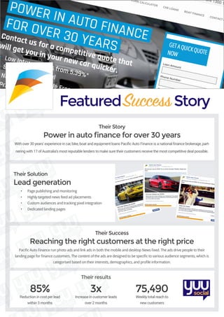 FeaturedSuccessStory
Their Story
Power in auto finance for over 30 years
With over 30 years’ experience in car, bike, boat and equipment loans Pacific Auto Finance is a national finance brokerage, part-
nering with 17 of Australia’s most reputable lenders to make sure their customers receive the most competitive deal possible.
Their Solution
Lead generation
•	 Page publishing and monitoring
•	 Highly targeted news feed ad placements
•	 Custom audiences and tracking pixel integration
•	 Dedicated landing pages
Their Success
Reaching the right customers at the right price
Pacific Auto Finance run photo ads and link ads in both the mobile and desktop News Feed. The ads drive people to their
landing page for finance customers. The content of the ads are designed to be specific to various audience segments, which is
categorised based on their interests, demographics, and profile information.
85%
Reduction in cost per lead
within 3 months
3x
Increase in customer leads
over 2 months
75,490
Weekly total reach to
new customers
Their results
 