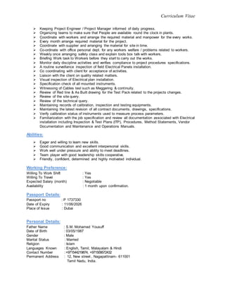 Curriculum Vitae
 Keeping Project Engineer / Project Manager informed of daily progress.
 Organizing teams to make sure that People are available round the clock in plants.
 Coordinate with workers and arrange the required material and manpower for the every works.
 Every month arrange required material for the project.
 Coordinate with supplier and arranging the material for site in time.
 Co-ordinate with office personal dept. for any workers welfare / problems related to workers.
 Weakly once arranging safety class and explain tools box talk with workers.
 Briefing Work task to Workers before they start to carry out the works.
 Monitor daily discipline activities and verifies compliance to project procedures specifications.
 A routine surveillance inspection of field Electrical Panels installation.
 Co coordinating with client for acceptance of activities.
 Liaison with the client on quality related matters.
 Visual inspection of Electrical plan installation.
 Specification check of all mounted instruments.
 Witnessing of Cables test such as Meggering & continuity.
 Review of Red line & As Built drawing for the Test Pack related to the projects changes.
 Review of the site query.
 Review of the technical query.
 Maintaining records of calibration, inspection and testing equipments.
 Maintaining the latest revision of all contract documents, drawings, specifications.
 Verify calibration status of instruments used to measure process parameters.
 Familiarization with the job specification and review all documentation associated with Electrical
installation including Inspection & Test Plans (ITP), Procedures, Method Statements, Vendor
Documentation and Maintenance and Operations Manuals.
Abilities:
 Eager and willing to learn new skills.
 Good communication and excellent interpersonal skills.
 Work well under pressure and ability to meet deadlines.
 Team player with good leadership skills cooperative.
 Friendly, confident, determined and highly motivated individual.
Working Preference:
Willing To Work Shift : Yes
Willing To Travel : Yes
Expected Salary (month) : Negotiable
Availability : 1 month upon confirmation.
Passport Details:
Passport no : P 1737330
Date of Expiry : 11/06/2026
Place of Issue : Dubai
Personal Details:
Father Name : S.M. Mohamed Yousuff
Date of Birth : 03/05/1987
Gender : Male
Marital Status : Married
Religion : Islam
Languages Known : English, Tamil, Malayalam & Hindi
Contact Number :+971544219874, +971509572432
Permanent Address : 12, New street , Nagapattinam- 611001
Tamil Nadu, India.
 