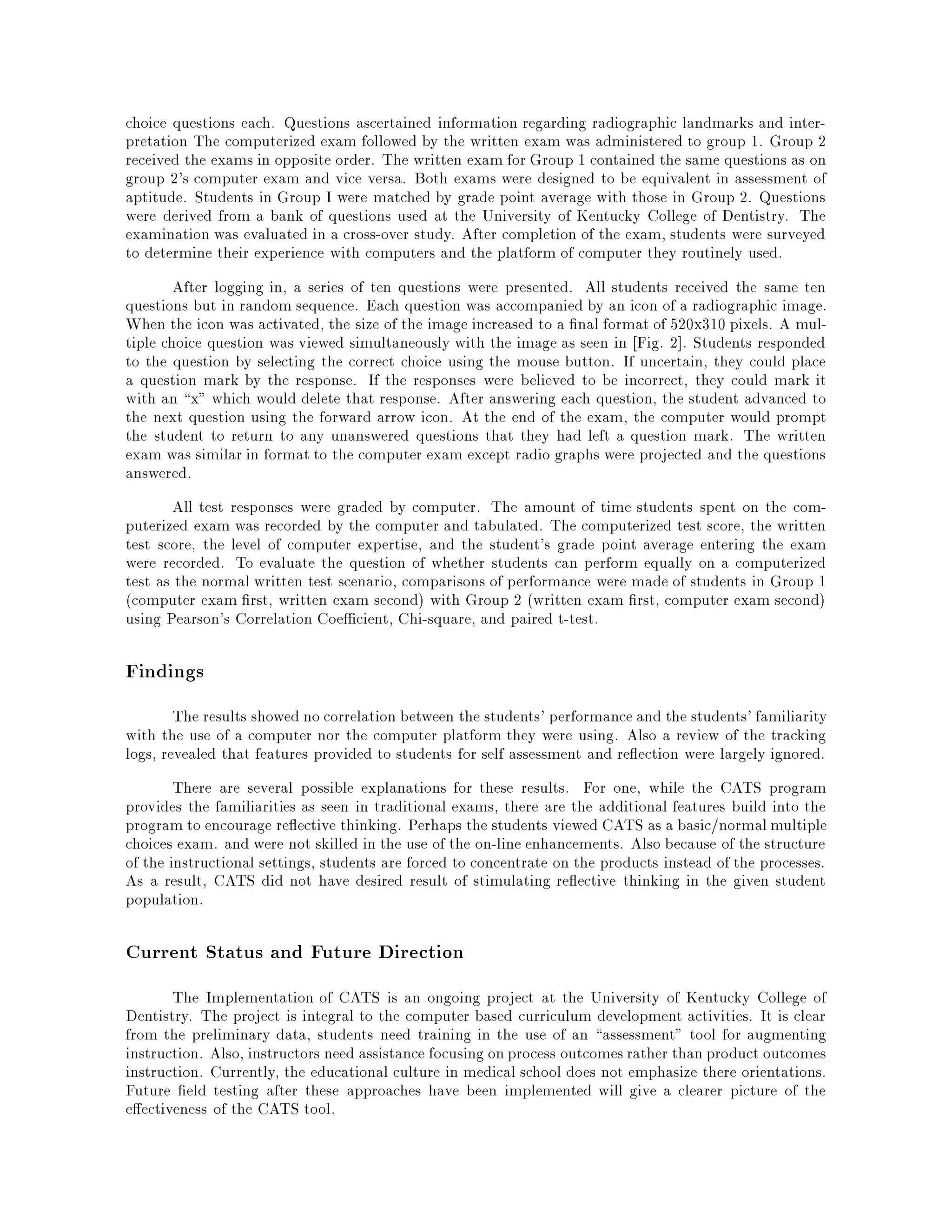 choice questions each. Questions ascertained information regarding radiographic landmarks and inter-
pretation The computerized exam followed by the written exam was administered to group 1. Group 2
received the exams in opposite order. The written exam for Group 1 contained the same questions as on
group 2's computer exam and vice versa. Both exams were designed to be equivalent in assessment of
aptitude. Students in Group I were matched by grade point average with those in Group 2. Questions
were derived from a bank of questions used at the University of Kentucky College of Dentistry. The
examination was evaluated in a cross-over study. After completion of the exam, students were surveyed
to determine their experience with computers and the platform of computer they routinely used.
After logging in, a series of ten questions were presented. All students received the same ten
questions but in random sequence. Each question was accompanied by an icon of a radiographic image.
When the icon was activated, the size of the image increased to a nal format of 520x310 pixels. A mul-
tiple choice question was viewed simultaneously with the image as seen in Fig. 2]. Students responded
to the question by selecting the correct choice using the mouse button. If uncertain, they could place
a question mark by the response. If the responses were believed to be incorrect, they could mark it
with an x" which would delete that response. After answering each question, the student advanced to
the next question using the forward arrow icon. At the end of the exam, the computer would prompt
the student to return to any unanswered questions that they had left a question mark. The written
exam was similar in format to the computer exam except radio graphs were projected and the questions
answered.
All test responses were graded by computer. The amount of time students spent on the com-
puterized exam was recorded by the computer and tabulated. The computerized test score, the written
test score, the level of computer expertise, and the student's grade point average entering the exam
were recorded. To evaluate the question of whether students can perform equally on a computerized
test as the normal written test scenario, comparisons of performance were made of students in Group 1
(computer exam rst, written exam second) with Group 2 (written exam rst, computer exam second)
using Pearson's Correlation Coe cient, Chi-square, and paired t-test.
Findings
The results showed no correlation between the students' performance and the students' familiarity
with the use of a computer nor the computer platform they were using. Also a review of the tracking
logs, revealed that features provided to students for self assessment and re ection were largely ignored.
There are several possible explanations for these results. For one, while the CATS program
provides the familiarities as seen in traditional exams, there are the additional features build into the
program to encourage re ective thinking. Perhaps the students viewed CATS as a basic/normalmultiple
choices exam. and were not skilled in the use of the on-line enhancements. Also because of the structure
of the instructional settings, students are forced to concentrate on the products instead of the processes.
As a result, CATS did not have desired result of stimulating re ective thinking in the given student
population.
Current Status and Future Direction
The Implementation of CATS is an ongoing project at the University of Kentucky College of
Dentistry. The project is integral to the computer based curriculum development activities. It is clear
from the preliminary data, students need training in the use of an assessment" tool for augmenting
instruction. Also, instructors need assistance focusing onprocess outcomesrather thanproduct outcomes
instruction. Currently, the educational culture in medical school does not emphasize there orientations.
Future eld testing after these approaches have been implemented will give a clearer picture of the
e ectiveness of the CATS tool.
 