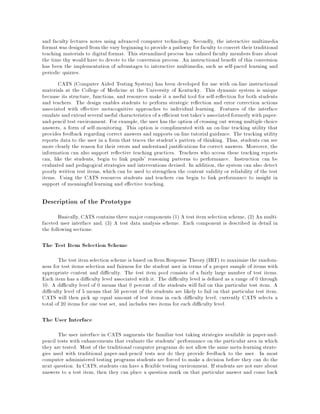 and faculty lectures notes using advanced computer technology. Secondly, the interactive multimedia
formatwas designed fromthe vary beginning to provide a pathway for faculty to convert their traditional
teaching materials to digital format. This streamlined process has calmed faculty members fears about
the time thy would have to devote to the conversion process. An instructional bene t of this conversion
has been the implementation of advantages to interactive multimedia, such as self-paced learning and
periodic quizzes.
CATS (Computer Aided Testing System) has been developed for use with on-line instructional
materials at the College of Medicine at the University of Kentucky. This dynamic system is unique
because its structure, functions, and resources make it a useful tool for self-re ection for both students
and teachers. The design enables students to perform strategic re ection and error correction actions
associated with e ective metacognitive approaches to individual learning. Features of the interface
emulate and extend several useful characteristics of a e cient test taker's associated formerlywith paper-
and-pencil test environment. For example, the user has the option of crossing out wrong multiple choice
answers, a form of self-monitoring. This option is complimented with an on-line tracking utility that
provides feedback regarding correct answers and supports on-line tutorial guidance. The tracking utility
reports data to the user in a form that traces the student's pattern of thinking. Thus, students can see
more clearly the reason for their errors and understand justi cations for correct answers. Moreover, the
information can also support re ective teaching practices. Teachers who access these tracking reports
can, like the students, begin to link pupils' reasoning patterns to performance. Instruction can be
evaluated and pedagogical strategies and interventions devised. In addition, the system can also detect
poorly written test items, which can be used to strengthen the content validity or reliability of the test
items. Using the CATS resources students and teachers can begin to link performance to insight in
support of meaningful learning and e ective teaching.
Description of the Prototype
Basically, CATS contains three major components (1) A test item selection scheme, (2) An multi-
faceted user interface and, (3) A test data analysis scheme. Each component is described in detail in
the following sections:
The Test Item Selection Scheme
The test item selection scheme is based on Item Response Theory (IRT) to maximize the random-
ness for test items selection and fairness for the student user in terms of a proper sample of items with
appropriate content and di culty. The test item pool consists of a fairly large number of test items.
Each item has a di culty level associated with it. The di culty level is de ned as a range of 0 through
10. A di culty level of 0 means that 0 percent of the students will fail on this particular test item. A
di culty level of 5 means that 50 percent of the students are likely to fail on that particular test item.
CATS will then pick up equal amount of test items in each di culty level currently CATS selects a
total of 20 items for one test set, and includes two items for each di culty level.
The User Interface
The user interface in CATS augments the familiar test taking strategies available in paper-and-
pencil tests with enhancements that evaluate the students' performance on the particular area in which
they are tested. Most of the traditional computer programs do not allow the same meta-learning strate-
gies used with traditional paper-and-pencil tests nor do they provide feedback to the user. In most
computer administered testing programs students are forced to make a decision before they can do the
next question. In CATS, students can have a exible testing environment. If students are not sure about
answers to a test item, then they can place a question mark on that particular answer and come back
 