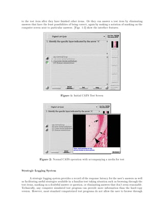 to the test item after they have nished other items. Or they can answer a test item by eliminating
answers that have the least possibilities of being correct, again by making a notation of marking on the
computer screen next to particular answers. Figs. 1-3] show the interface features.
Figure 1: Initial CATS Test Screen
Figure 2: Normal CATS operation with accompanying a media for test
Strategic Logging System
A strategic logging system provides a record of the response latency for the user's answers as well
as facilitating useful strategies available in a familiar test taking situation such as browsing through the
test items, markingon a doubtful answer or question, or eliminatinganswers that don't seem reasonable.
Technically, any computer simulated test program can provide more information than the hard-copy
version. However, most standard computerized test programs do not allow the user to browse through
 