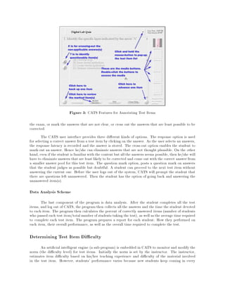 Figure 3: CATS Features for Annotating Test Items
the exam, or mark the answers that are not clear, or cross out the answers that are least possible to be
corrected.
The CATS user interface provides three di erent kinds of options. The response option is used
for selecting a correct answer from a test item by clicking on the answer. As the user selects an answers,
the response latency is recorded and the answer is stored. The cross-out option enables the student to
mark-out an answer. Hence he/she can eliminate answers that are not thought plausible. On the other
hand, even if the student is familiarwith the content but all the answers seems possible, then he/she will
have to eliminateanswers that are least likely to be corrected and come out with the correct answer from
a smaller answer pool for this test item. The question mark option, posts a question mark on answers
that the student judges as possible but doubtful. A student can proceed to the next test item without
answering the current one. Before the user logs out of the system, CATS will prompt the student that
there are questions left unanswered. Then the student has the option of going back and answering the
unanswered item(s).
Data Analysis Scheme
The last component of the program is data analysis. After the student completes all the test
items, and log out of CATS, the program then collects all the answers and the time the student devoted
to each item. The program then calculates the percent of correctly answered items (number of students
who passed each test item/totalnumber of students taking the test), as well as the average time required
to complete each test item. The program prepares a report for each student: How they performed on
each item, their overall performance, as well as the overall time required to complete the test.
Determining Test Item Di culty
An arti cial intelligent engine (a sub-program) is embedded in CATS to monitor and modify the
norm (the di culty level) for test items. Initially the norm is set by the instructor. The instructor,
estimates item di culty based on his/her teaching experience and di culty of the material involved
in the test item. However, students' performance varies because new students keep coming in every
 