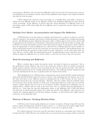 semester/year. Therefore, the norm for item di culties of the items for the last semester/year may not
be suitable for the new students, and the observed item di culties maychange as the sample of students
who take the tests increases.
CATS evaluates the observed correct percentage on a monthly basis, and makes a decision to
change the item di culty based on the di erence between the prede ned di culty level and observed
correct percentage. If the di erence is greater than the critical threshold of 2 di culty levels or 20
percentage points, CATS will modify the item di culty level to match the current observed correct
percentage.
Multiple User Modes: Accommodation and Support For Re ection
CATS functions in several modes for students and instructors to achieve its goal as a tool for
re ective analysis to aid students and teachers to link performance to insight in the teaching and learning
process. The following sequence illustrates this point. After a student logs in to the system, he/she will
be prompted for the category in which he/she is interested in and the mode of test they are taking. The
CATS has two modes for students, practice mode and actual test mode. In the practice mode, students
have the opportunity to learn by taking the test. After the test, CATS provides the correct answers, as
well as educational resources for the test items that are incorrectly answered. This feedback feature can
be turned o during the operation of the actual test mode. Instructors, on the other hand, have one
more option to access CATS, the administration mode. In administration mode, instructors have the
ability to adjust the di culty level, or rewrite, delete, or add new test items to the test item pool.
Tools for Learning and Re ection
When a student logs in under the practice mode, two kinds of reports are generated. One is
the performance report (which is also seen in the actual test mode) to show the number of question
he/she answers correctly, and the correct percentage for the test item he/she has taken. The other is
the feedback information on the wrongly answered questions. The feedback provides explanatory and
correction information for the user on questions that are answered incorrectly.
After nishing the test, CATS provides a comprehensive report on how wellthe student performed
along with detailed feedback about the incorrect answers. The possibility that the student can receive
the same item twice in two di erent sessions is minimized by the CATS because the test items are
randomly selected from the test item database. Therefore, after the student reads the feedback report
for an incorrect item, he/she will have to study more on that particular item or they may not correctly
answer a related question the next time it is encountered. If after studying and re-taking the test (as
mention before, student will not work on the same item, but on a related item) the performance is
still low (i.e. lower than the expected performance index, or the di culty level), CATS will inform
the instructor on which particular subject the student has had the most di culty. The instructor can
evaluate the tracking approach and develop changes, strategies, or interventions that might improve
instruction on the particular topic.
Patterns of Reason: Tracking Decision Paths
CATS traces the decision paths students use to reason on answers. It keeps a log of the time the
student spends switching back and forth between modes, i.e., it shows how the student might switch
from a cross-over to a selected answer, or switch from a cross-over to a question mark.
If a student answered a test item correctly and made a decision in a reasonable time, he/she will
be ignored by the CATS. However, the students who are not in the previous category will be monitored
 