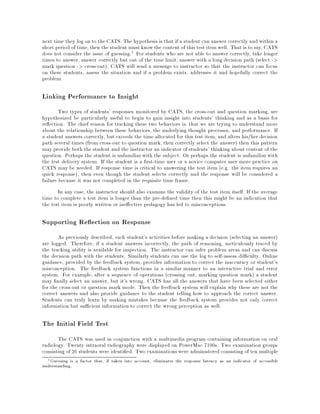 next time they log on to the CATS. The hypothesis is that if a student can answer correctly and within a
short period of time,then the student must know the content of this test item well. That is to say, CATS
does not consider the issue of guessing.1 For students who are not able to answer correctly, take longer
times to answer, answer correctly but out of the time limit, answer with a long decision path (select ->
mark question -> cross-out), CATS will send a message to instructor so that the instructor can focus
on these students, assess the situation and if a problem exists, addresses it and hopefully correct the
problem.
Linking Performance to Insight
Two types of students' responses monitored by CATS, the cross-out and question marking, are
hypothesized be particularly useful to begin to gain insight into students' thinking and as a basis for
re ection. The chief reason for tracking these two behaviors is, that we are trying to understand more
about the relationship between these behaviors, the underlying thought processes, and performance. If
a student answers correctly, but exceeds the time allocated for this test item, and alters his/her decision
path several times (from cross-out to question mark, then correctly select the answer) then this pattern
may provide both the student and the instructor an indicator of students' thinking about content of the
question. Perhaps the student is unfamiliar with the subject. Or perhaps the student is unfamiliar with
the test delivery system. If the student is a rst-time user or a novice computer user more practice on
CATS may be needed. If response time is critical to answering the test item (e.g. the item requires an
quick response), then even though the student selects correctly and the response will be considered a
failure because it was not completed in the requisite time frame.
In any case, the instructor should also examine the validity of the test item itself. If the average
time to complete a test item is longer than the pre-de ned time then this might be an indication that
the test item is poorly written or ine ective pedagogy has led to misconceptions.
Supporting Re ection on Response
As previously described, each student's activities before making a decision (selecting an answer)
are logged. Therefore, if a student answers incorrectly, the path of reasoning, meticulously traced by
the tracking utility is available for inspection. The instructor can infer problem areas and can discuss
the decision path with the students. Similarly students can use the log to self-assess di culty. Online
guidance, provided by the feedback system, provides information to correct the inaccuracy or student's
misconception. The feedback system functions in a similar manner to an interactive trial and error
system. For example, after a sequence of operations (crossing out, marking question mark) a student
may nally select an answer, but it's wrong. CATS has all the answers that have been selected either
for the cross-out or question mark mode. Then the feedback system will explain why these are not the
correct answers and also provide guidance to the student telling how to approach the correct answer.
Students can truly learn by making mistakes because the feedback system provides not only correct
information but su cient information to correct the wrong perception as well.
The Initial Field Test
The CATS was used in conjunction with a multimedia program containing information on oral
radiology. Twenty intraoral radiography were displayed on PowerMac 7100s. Two examination groups
consisting of 26 students were identi ed. Two examinations were administered consisting of ten multiple
1Guessing is a factor that, if taken into account, eliminates the response latency as an indicator of accessible
understanding.
 