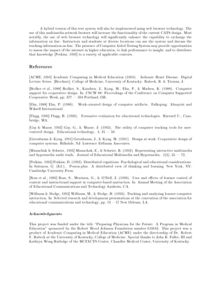 A hybrid version of this test system will also be implemented using web browser technology. The
use of this multimedianetwork browser will increase the functionality of the current CATS design. Most
notably, the use of web browser technology will signi cantly enhance the capability to exchange the
information on line. Instructors and students at diverse locations can use the system and discuss the
tracking informationon-line. The presence ofComputerAided Testing System mayprovide opportunities
to assess the impact of the internet in higher education, to link performance to insight, and to distribute
that knowledge Perkins, 1993] to a variety of applicable contexts.
References
ACME, 1994] Academic Computing in Medical Education (1994). Ischemic Heart Disease: Digital
Lecture Series. Brochure]. College of Medicine, University of Kentucky: Rubeck, R. & Tieman, J.
Bodker et al., 1988] Bodker, S., Knudsen, J., Kyng, M., Ehn, P., & Madsen, K. (1988). Computer
support for cooperative design. In CSCW 88: Proceedings of the Conference on Computer Supported
Cooperative Work, pp. 377 | 394 Portland, OR.
Ehn, 1988] Ehn, P. (1988). Work-oriented design of computer artifacts. Falkoping: Almqvist and
Wiksell International.
Flagg, 1990] Flagg, B. (1990). Formative evaluation for educational technologies. Harvard U., Cam-
bridge, MA.
Gay & Mazur, 1993] Gay, G., & Mazur, J. (1993). The utility of computer tracking tools for user-
centered design. Educational technology, 4, 45 | 59.
Greenbaum & Kyng, 1991] Greenbaum, J., & Kyng, M. (1991). Design at work. Cooperative design of
computer systems. Hillsdale, NJ: Lawrence Erlbaum Associates.
Misanchuk & Schwier, 1992] Misanchuk, E., & Schwier, R. (1992). Representing interactive multimedia
and hypermedia audit trails. Journal of Educational Multimedia and Hypermedia, 1(3), 55 | 72.
Perkins, 1993] Perkins, D. (1993). Distributed cognitions: Psychological and educational considerations.
In Salomon, G. (Ed.), Person-plus: A distributed view of thinking and learning. New York, NY:
Cambridge University Press.
Ross et al., 1990] Ross, S., Morrison, G., & O'Dell, J. (1990). Uses and e ects of learner control of
context and instructional support in computer-based instruction. In Annual Meeting of the Association
of Educational Communications and Technology Anaheim, CA.
Williams & Dodge, 1993] Williams, M., & Dodge, B. (1993). Tracking and analyzing learner-computer
interaction. In Selected research and development presentations at the convention of the association for
educational communications and technology, pp. 13 |17 New Orleans, LA.
Acknowledgments
This project was funded under the title Preparing Physician for the Future: A Program in Medical
Education" sponsored by the Robert Wood Johnson Foundation number 019643. This project was a
product of Academic Computing in Medical Education (ACME) under the directorship of Dr. Robert
F. Rubeck at the University of Kentucky, College of Medicine. Special thanks to John R. Fuller, III and
Kathryn Wong Rutledge of the MCFACTS Center, Chandler Medical Center, University of Kentucky.
 