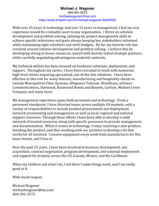 Michael J. Wagoner
404-391-3573
michaelwagoner@me.com
https://www.linkedin.com/in/michael-wagoner-3a503525
	
With	over	25	years	in	technology	and	over	15	years	in	management,	I	feel	my	vast	
experience	would	be	a	valuable	asset	to	any	organization.		I	thrive	on	solution	
development	and	problem	solving,	utilizing	my	project	management	skills	to	
achieve	specific	milestones	and	goals	always	keeping	key	stakeholders	informed,	
while	maintaining	tight	schedules	and	strict	budgets.		By	far,	my	favorite	role	has	
revolved	around	solution	development	and	problem	solving.		I	achieve	this	by	
developing	strong	in-house	resources,	paired	with	heavily	vetted	strategic	partners,	
while	carefully	negotiating	advantageous	material	contracts.	
	
My	technical	skillset	has	been	focused	on	hardware	solutions,	deployment,	and	
support.		Throughout	my	career,	I	have	been	recruited	to	work	with	numerous	
high-level	clients	requiring	specialized,	out-of-the-box	solutions.		I	have	been	
effective	in	this	role	for	many	telecom,	manufacturing	and	hospitality	clients	to	
include	Metropolitan	Fiber	Systems,	Allegiance	Telecom,	WorldCom,	mPower	
Communications,	Starwood,	Rosewood	Hotels	and	Resorts,	Carlson,	Michael	Lewis	
Company	and	many	more.	
	
My	management	experience	spans	both	personnel	and	technology.		From	a	
personnel	standpoint,	I	have	directed	teams	across	multiple	US	markets,	with	a	
variety	of	responsibilities	to	include	product	procurement	and	deployment,	
network	provisioning	and	management,	as	well	as	local,	regional	and	national	
support	resources.	Through	these	efforts	I	have	been	able	to	develop	a	solid	
network	of	trusted	resources	along	with	specific	processes	to	provide	management	
and	documentation.		When	it	comes	to	technology,	I	enjoy	receiving	a	new	product,	
breaking	the	product,	and	then	working	with	our	partners	to	develop	a	fix	that	
works	for	all	involved.		I	receive	equipment	every	week	from	manufactures	for	this	
exact	reason,	and	I	love	it.	
	
Over	the	past	25	years,	I	have	been	involved	in	business	development,	site	
acquisition,	contract	negotiation,	program	development,	and	national	deployment	
and	support	for	projects	across	the	US,	Canada,	Mexico,	and	the	Caribbean.			
	
When	my	children	ask	what	I	do,	I	tell	them	I	make	things	work,	and	I	am	really	
good	at	it.	
	
With	much	respect,	
	
Michael	Wagoner	
michaelwagoner@me.com	
404-391-3573	
 