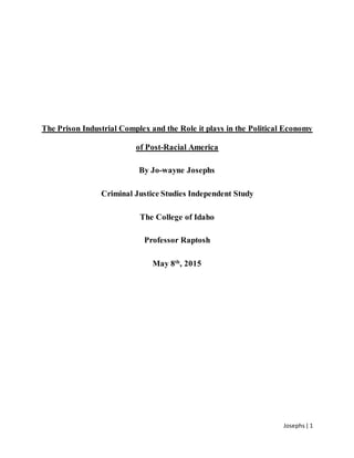 Josephs| 1
The Prison Industrial Complex and the Role it plays in the Political Economy
of Post-Racial America
By Jo-wayne Josephs
Criminal Justice Studies Independent Study
The College of Idaho
Professor Raptosh
May 8th
, 2015
 