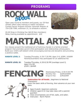 11
Open year-round to members and guests, our 20-foot
climber offers relay training or indoor recreation.
Contact Senior Program Director Jeremiah Wagner at
724-238-7580, extension 21, to schedule a session.
$5.00 Drop-in Climbing Fee ($8.00 Non-members)
Belay training available by appointment: $20
Our classes present the traditional art of Isshinryu Karate in a family-oriented
program that promotes parent-child participation and relationships among peers.
Build your child’s self-esteem while encouraging exercise and discipline and providing
a positive outlet.
KARATE LEVEL I: Tuesday/Thursday, 6:30-7:30 PM; Ages 5-9; $28M / $56NM
Parents/Guardians may participate for an additional fee
KARATE LEVEL II: Tuesday/Thursday, 6:30-8:30 PM (overlaps Level I)
Ages 9 to 99!
$32M / $64NM
Instruction for all levels...beginners to National
Champions!
Learn the basic skills of fencing, then advance at your own
pace.
 Ages 8-adult; beginners welcome
 Children ages 8-12 may take class with a parent/
guardian
 Class encompasses use of foil, epée, and saber.
 Instructor: Norm Flamm
PROGRAMS
Wednesday/Friday, 6:00-9:00 PM
Monthly Fee: $20M/$40NM
Drop-In Fee: $3M/$5NM
 