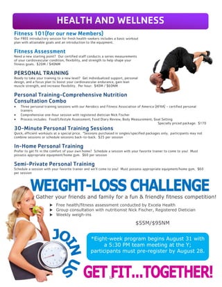 12
THERAPEUTIC MASSAGE
Alleviate tension, reduce stress, and enhance your
overall health with a transformative massage.
$1.00 per minute; available in 30-, 60-, 75-, and
90-minute packages. See the Welcome Center
(Front Desk) to schedule an appointment.
Fitness 101(for our new Members)
Our FREE introductory session for fresh health-seekers includes a basic workout
plan with attainable goals and an introduction to the equipment.
Fitness Assessment
Need a new starting point? Our certified staff conducts a series measurements
of your cardiovascular condition, flexibility, and strength to help shape your
fitness goals. $20M / $40NM
PERSONAL TRAINING
Ready to take your training to a new level? Get individualized support, personal
design, and a focus plan to boost your cardiovascular endurance, gain lean
muscle strength, and increase flexibility. Per hour: $40M / $60NM
Personal Training-Comprehensive Nutrition
Consultation Combo
 Three personal training sessions with our Aerobics and Fitness Association of America (AFAA) - certified personal
trainers
 Comprehensive one-hour session with registered dietician Nick Fischer
 Process includes: Food/Lifestyle Assessment; Food Diary Review; Body Measurement; Goal Setting
Specially priced package: $170
30-Minute Personal Training Sessions
Quick, efficient workouts at a special price. *Sessions purchased in singles/specified packages only; participants may not
combine sessions or schedule sessions back-to-back. $25 per session
In-Home Personal Training
Prefer to get fit in the comfort of your own home? Schedule a session with your favorite trainer to come to you! Must
possess appropriate equipment/home gym. $60 per session
Semi-Private Personal Training
Schedule a session with your favorite trainer and we’ll come to you! Must possess appropriate equipment/home gym. $60
per session
Gather your friends and family for a fun & friendly fitness competition!
 Free health/fitness assessment conducted by Excela Health
 Group consultation with nutritionist Nick Fischer, Registered Dietician
 Weekly weigh-ins
*Eight-week program begins August 31 with
a 5:30 PM team meeting at the Y;
participants must pre-register by August 28.
HEALTH AND WELLNESS
$55M/$95NM
 