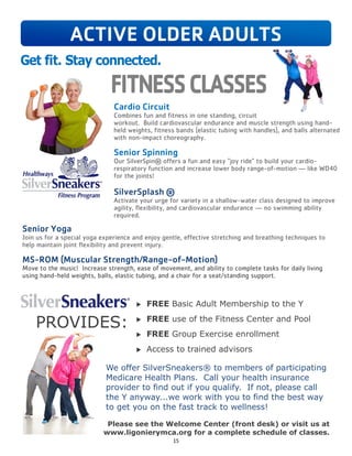 15
Cardio Circuit
Combines fun and fitness in one standing, circuit
workout. Build cardiovascular endurance and muscle strength using hand-
held weights, fitness bands (elastic tubing with handles), and balls alternated
with non-impact choreography.
Senior Spinning
Our SilverSpin® offers a fun and easy “joy ride” to build your cardio-
respiratory function and increase lower body range-of-motion — like WD40
for the joints!
SilverSplash ®
Activate your urge for variety in a shallow-water class designed to improve
agility, flexibility, and cardiovascular endurance — no swimming ability
required.
Senior Yoga
Join us for a special yoga experience and enjoy gentle, effective stretching and breathing techniques to
help maintain joint flexibility and prevent injury.
MS-ROM (Muscular Strength/Range-of-Motion)
Move to the music! Increase strength, ease of movement, and ability to complete tasks for daily living
using hand-held weights, balls, elastic tubing, and a chair for a seat/standing support.
 FREE Basic Adult Membership to the Y
 FREE use of the Fitness Center and Pool
 FREE Group Exercise enrollment
 Access to trained advisors
PROVIDES:
We offer SilverSneakers® to members of participating
Medicare Health Plans. Call your health insurance
provider to find out if you qualify. If not, please call
the Y anyway...we work with you to find the best way
to get you on the fast track to wellness!
Please see the Welcome Center (front desk) or visit us at
www.ligonierymca.org for a complete schedule of classes.
ACTIVE OLDER ADULTS
 