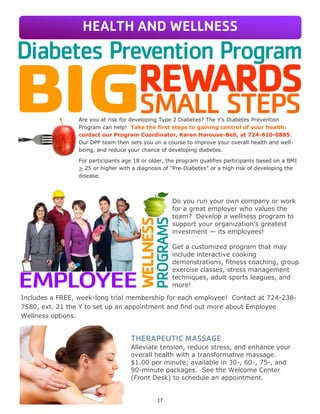 17
Are you at risk for developing Type 2 Diabetes? The Y’s Diabetes Prevention
Program can help! Take the first steps to gaining control of your health:
contact our Program Coordinator, Karen Harouse-Bell, at 724-610-0885.
Our DPP team then sets you on a course to improve your overall health and well-
being, and reduce your chance of developing diabetes.
For participants age 18 or older, the program qualifies participants based on a BMI
> 25 or higher with a diagnosis of “Pre-Diabetes” or a high risk of developing the
disease.
Do you run your own company or work
for a great employer who values the
team? Develop a wellness program to
support your organization’s greatest
investment — its employees!
Get a customized program that may
include interactive cooking
demonstrations, fitness coaching, group
exercise classes, stress management
techniques, adult sports leagues, and
more!
Includes a FREE, week-long trial membership for each employee! Contact at 724-238-
7580, ext. 21 the Y to set up an appointment and find out more about Employee
Wellness options.
THERAPEUTIC MASSAGE
Alleviate tension, reduce stress, and enhance your
overall health with a transformative massage.
$1.00 per minute; available in 30-, 60-, 75-, and
90-minute packages. See the Welcome Center
(Front Desk) to schedule an appointment.
HEALTH AND WELLNESS
 
