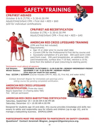 18
PARTICIPANTS MUST PRE-REGISTER TO PARTICIPATE IN SAFETY COURSES.
Questions? Contact Jeremiah Wagner, jwagner@ligonierymca.org.
CPR/FIRST AID/AED
October 6 & 8 (T/TR)  5:30-8:30 PM
Adult/Child/Infant CPR  First Aid  AED  $60
$20 for individual certifications
CPR/FIRST AID RECERTIFICATION
October 8 (TR)  5:30-8:30 PM
Adult/Child/Infant CPR  First Aid  AED  $40
AMERICAN RED CROSS LIFEGUARD TRAINING
(CPR and First Aid included)
Requirements:
 Age 15 or older prior to course start date
 Current CPR for the Professional & First Aid by course end
 Successful completion of a pre-test: 300-yard swim (100-
yard front crawl, 100-yard breaststroke, an additional 100-
yard breaststroke, surface dive 7-10 feet, retrieve a 10 lb.
brick from the bottom of pool (returning to starting point)
Participants must attend all sessions
Fall Session: SEPTEMBER 14-OCTOBER 2  6:30-9:00 PM  MONDAY-WEDNESDAY-FRIDAY
Winter Session: DECEMBER 7-18  6:30-9:00 PM  MONDAY-FRIDAY
(Five days per week for two weeks)
Fee: $225M / $250NM (Course includes CPR-FP, AED, 02, First Aid, and water skills)
Contact Jeremiah Wagner for immediate job openings and a
sliding course fee pending completed certification.
.
AMERICAN RED CROSS LIFEGUARD
RECERTIFICATION (Three-day class)
Begins September 14 (Testing dates TBA)
Fee: $60 per participant
SAFETY TRAINING
AMERICAN RED CROSS BABYSITTING CERTIFICATION
Saturday, September 19  10:00 AM-4:00 PM OR
Saturday, December 12  10:00 AM-4:00 PM
Designed for students age 10 and older, this course provides knowledge and skills nec-
essary to safely and responsibly care for infants and children (up to age 10), and to
manage a babysitting business. $95M/$120NM
 