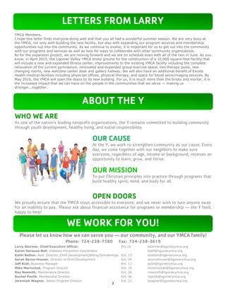 2
WHO WE ARE
As one of the nation’s leading nonprofit organizations, the Y remains committed to building community
through youth development, healthy living, and social responsibility.
OUR CAUSE
At the Y, we work to strengthen community as our cause. Every
day, we come together with our neighbors to make sure
everyone, regardless of age, income or background, receives an
opportunity to learn, grow, and thrive.
OUR MISSION
To put Christian principles into practice through programs that
build healthy spirit, mind, and body for all.
OPEN DOORS
We proudly ensure that the YMCA stays accessible to everyone, and we never wish to turn anyone away
for an inability to pay. Please ask about financial assistance for programs or membership — the Y feels
happy to help!
Please let us know how we can serve you — our community, and our YMCA family!
Phone: 724-238-7580 Fax: 724-238-3619
Larry Stormer, Chief Executive Officer: Ext.10 lstormer@ligonierymca.org
Karen Harouse-Bell, Diabetes Prevention Coordinator kbell@ligonierymca.org
Kathi Betton, Asst. Director, Child Development/Billing/Scholarships Ext. 13 kbetton@ligonierymca.org
Sarah Byrne-Houser, Director of Child Development Ext. 20 sbyrnehouser@ligonierymca.org
Jeff Kish, Business Manager Ext. 11 jkish@ligonierymca.org
Mike Marinchak, Program Director Ext. 19 mmarinchak@ligonierymca.org
Ray Nesmith, Maintenance Director Ext. 26 rnesmith@ligonierymca.org
Rachel Pavlik, Membership Director Ext. 30 rpavlik@ligonierymca.org
Jeremiah Wagner, Senior Program Director Ext. 21 jwagner@ligonierymca.org
LETTERS FROM LARRY
ABOUT THE Y
WE WORK FOR YOU!
YMCA Members,
I hope this letter finds everyone doing well and that you all had a wonderful summer season. We are very busy at
the YMCA, not only with building the new facility, but also with expanding our program services and membership
opportunities out into the community. As we continue to evolve, it is important for us to get out into the community
with our programs and services as well as look for ways to collaborate with other community organizations.
As for the expansion project, we are moving forward and we are on schedule even with all of the rain in June. As you
know, in April 2015, the Ligonier Valley YMCA broke ground for the construction of a 32,000 square-foot facility that
will include a new and expanded fitness center, improvements to the existing YMCA facility including the complete
renovation of the current gymnasium, renovated and expanded group exercise space, two therapy pools, new
changing rooms, new welcome center desk and gallery hallway. We will also have an additional benefit of Excela
Health medical facilities including physician offices, physical therapy, and space for blood work/imaging services. By
May 2016, the YMCA will open the doors to its new building. For us, it is much more than the bricks and mortar, it is
the increased impact that we can have on the people in the communities that we serve — making us
stronger...together.
 