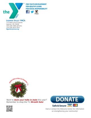 20
LIGONIER VALLEY YMCA
110 West Church Street
Ligonier, PA 15658
724-238-7580 (phone)
724-238-3610 (fax)
ligonierymca.org
Visit or contact the Welcome Center for information
on strengthening your community!
Want to deck your halls in style this year?
Remember to shop the Y’s Wreath Sale!
 