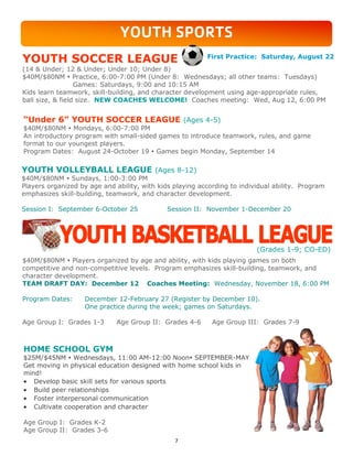 7
YOUTH SPORTS
$40M/$80NM  Players organized by age and ability, with kids playing games on both
competitive and non-competitive levels. Program emphasizes skill-building, teamwork, and
character development.
TEAM DRAFT DAY: December 12 Coaches Meeting: Wednesday, November 18, 6:00 PM
Program Dates: December 12-February 27 (Register by December 10).
One practice during the week; games on Saturdays.
Age Group I: Grades 1-3 Age Group II: Grades 4-6 Age Group III: Grades 7-9
HOME SCHOOL GYM
$25M/$45NM  Wednesdays, 11:00 AM-12:00 Noon SEPTEMBER-MAY
Get moving in physical education designed with home school kids in
mind!
 Develop basic skill sets for various sports
 Build peer relationships
 Foster interpersonal communication
 Cultivate cooperation and character
Age Group I: Grades K-2
Age Group II: Grades 3-6
YOUTH VOLLEYBALL LEAGUE (Ages 8-12)
$40M/$80NM  Sundays, 1:00-3:00 PM
Players organized by age and ability, with kids playing according to individual ability. Program
emphasizes skill-building, teamwork, and character development.
Session I: September 6-October 25 Session II: November 1-December 20
YOUTH SOCCER LEAGUE
(14 & Under; 12 & Under; Under 10; Under 8)
$40M/$80NM  Practice, 6:00-7:00 PM (Under 8: Wednesdays; all other teams: Tuesdays)
Games: Saturdays, 9:00 and 10:15 AM
Kids learn teamwork, skill-building, and character development using age-appropriate rules,
ball size, & field size. NEW COACHES WELCOME! Coaches meeting: Wed, Aug 12, 6:00 PM
“Under 6” YOUTH SOCCER LEAGUE (Ages 4-5)
$40M/$80NM  Mondays, 6:00-7:00 PM
An introductory program with small-sided games to introduce teamwork, rules, and game
format to our youngest players.
Program Dates: August 24-October 19  Games begin Monday, September 14
First Practice: Saturday, August 22
(Grades 1-9; CO-ED)
 