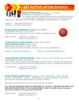 8
GET ACTIVE AFTER SCHOOL!
AFTER-SCHOOL DODGEBALL (Grades 2-5; CO-ED)
$25M/$45NM  Mondays, 4:15-5:00 PM
Organized games to keep kids fit and active after a long day at school!
Program Dates: September 14-October 19
Register by September 11
AFTER-SCHOOL FLOOR HOCKEY (Grades 2-5; CO-ED)
YOUTH FLOOR HOCKEY (Ages 10-14)
$40M/$80NM  Wednesdays, 4:15-5:15 PM
Players organized by age and ability, teamwork and character development.
Session I: September 2-October 21 Session II: October 28-December 16
AFTER-SCHOOL INDOOR SOCCER (“Under 10” and “12 and Under” teams; CO-ED)
$40M/$80NM  Mondays, 3:00-4:00 PM
This six-week league enables kids to participate at their skill level. Kids play age-appropriate
games for equal amounts of time while building teamwork, skills, and character development.
Program Dates: November 2-December 7
Register by October 30
AMPED AFTER SCHOOL! (Grades 1-5; CO-ED)
$25M/$45NM  Tuesdays, 4:15-5:00 PM
This program provides organized pick-up games to keep kids active and
fit — a great stress reliever after a long day at school! Games include
CRAZY BALL, TREASURE HUNT, KICKBALL, DODGEBALL, FLAG FOOTBALL, and SOCCER.
Session I: September 8-October 13
Session II: October 27-December 1
AFTER-SCHOOL SWIM CLASS (“Under 10” and “12and Under” teams; CO-ED)
One day: $25M/$45NM Two days: $45M/$85NM  Tuesdays/Thursdays, 4:15-5:00 PM
Join this great afterschool activity great for all levels of ability!
Structured, supervised swim time  Fun water activities and games
R.K. MELLON STUDENTS TAKE THE BUS DIRECTLY TO THE Y; INSTRUCTOR MEETS THE
BUS AND ESCORTS KIDS TO THE LOCKER ROOM, THEN TO CLASS. Parent/Guardian
must pick up child in the pool area at 5:00 PM.
Program Dates: September 8-October 22
Register by October 19
 