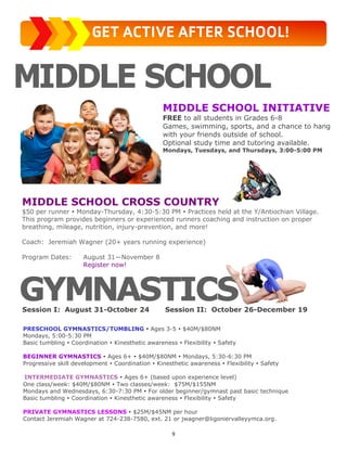 9
MIDDLE SCHOOL INITIATIVE
FREE to all students in Grades 6-8
Games, swimming, sports, and a chance to hang
with your friends outside of school.
Optional study time and tutoring available.
Mondays, Tuesdays, and Thursdays, 3:00-5:00 PM
PRESCHOOL GYMNASTICS/TUMBLING  Ages 3-5  $40M/$80NM
Mondays, 5:00-5:30 PM
Basic tumbling  Coordination  Kinesthetic awareness  Flexibility  Safety
BEGINNER GYMNASTICS  Ages 6+  $40M/$80NM  Mondays, 5:30-6:30 PM
Progressive skill development  Coordination  Kinesthetic awareness  Flexibility  Safety
INTERMEDIATE GYMNASTICS  Ages 6+ (based upon experience level)
One class/week: $40M/$80NM  Two classes/week: $75M/$155NM
Mondays and Wednesdays, 6:30-7:30 PM  For older beginner/gymnast past basic technique
Basic tumbling  Coordination  Kinesthetic awareness  Flexibility  Safety
PRIVATE GYMNASTICS LESSONS  $25M/$45NM per hour
Contact Jeremiah Wagner at 724-238-7580, ext. 21 or jwagner@ligoniervalleyymca.org.
Session I: August 31-October 24 Session II: October 26-December 19
GET ACTIVE AFTER SCHOOL!
MIDDLE SCHOOL CROSS COUNTRY
$50 per runner  Monday-Thursday, 4:30-5:30 PM  Practices held at the Y/Antiochian Village.
This program provides beginners or experienced runners coaching and instruction on proper
breathing, mileage, nutrition, injury-prevention, and more!
Coach: Jeremiah Wagner (20+ years running experience)
Program Dates: August 31—November 8
Register now!
 