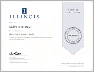 MAY 16, 2015
Salvatore Davi'
Marketing in a Digital World
an online non-credit course authorized by University of Illinois at Urbana-Champaign
and offered through Coursera
has successfully completed
Aric Rindfleisch
John M. Jones Professor of Marketing
Head of the Department of Business Administration
College of Business
University of Illinois at Urbana-Champaign
Verify at coursera.org/verify/TYLRBJ7ZT758
Coursera has confirmed the identity of this individual and
their participation in the course.
 