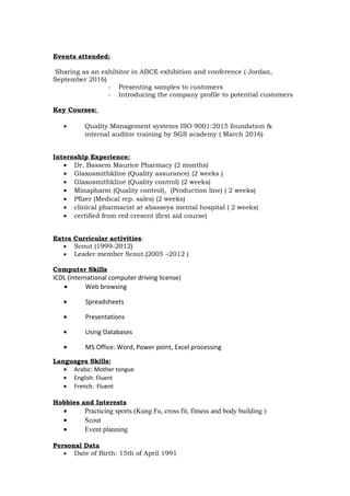 Events attended:
Sharing as an exhibitor in ABCE exhibition and conference ( Jordan,
September 2016)
- Presenting samples to customers
- Introducing the company profile to potential customers
Key Courses:
• Quality Management systems ISO 9001:2015 foundation &
internal auditor training by SGS academy ( March 2016)
Internship Experience:
• Dr. Bassem Maurice Pharmacy (2 months)
• Glaxosmithkline (Quality assurance) (2 weeks )
• Glaxosmithkline (Quality control) (2 weeks)
• Minapharm (Quality control), (Production line) ( 2 weeks)
• Pfizer (Medical rep. sales) (2 weeks)
• clinical pharmacist at abasseya mental hospital ( 2 weeks)
• certified from red cresent (first aid course)
Extra Curricular activities:
• Scout (1999-2012)
• Leader member Scout.(2005 –2012 )
Computer Skills
ICDL (international computer driving license)
• Web browsing
• Spreadsheets
• Presentations
• Using Databases
• MS Office: Word, Power point, Excel processing
Languages Skills:
• Arabic: Mother tongue
• English: Fluent
• French: Fluent
Hobbies and Interests
• Practicing sports (Kung Fu, cross fit, fitness and body building )
• Scout
• Event planning
Personal Data
• Date of Birth: 15th of April 1991
 