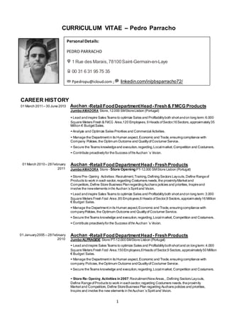 1
PROFILE
CURRICULUM VITAE – Pedro Parracho
CAREER HISTORY
01 March 2011– 30 June 2013 Auchan -Retail FoodDepartmentHead- Fresh& FMCG Products
JumboAMADORA Store,12.000 SMStoreLisbon (Portugal)
- Lead andinspire Sales Teams to optimize Sales and Profitabilityboth shortandon long term:6.000
Square Meters Fresh & FMCG Area,120 Employees,9 Heads ofSector,16Sectors,approximately35
Million € BudgetSales.
- Analyze and Optimize Sales Priorities and Commercial Activities.
- Manage the Departmentin its Human aspect,Economic and Trade,ensuringcompliance with
Company Policies,the Optimum Outcome and QualityofCostumer Service.
- Secure the Teams knowledgeand execution,regarding,Localmarket,Competition and Costumers.
- Contribute proactivelyfor theSuccess oftheAuchan ´s Vision.
01 March 2010– 28 February
2011
Auchan -Retail FoodDepartmentHead- FreshProducts
JumboAMADORA Store - Store Opening PT-12.000 SMStore Lisbon (Portugal)
- Store Pre- Opening Activities:Recruitment,Training,Defining Sectors Layouts,Define Rangeof
Products to work in each sector,regarding Costumers needs,the proximityMarketand
Competitors,Define Store Business PlanregardingAuchans policies and priorities,Inspireand
involve the newelements inthe Auchan´s Spiritand Vision.
- Lead andinspire Sales Teams to optimize Sales and Profitabilityboth shortandon long term:3.000
Square Meters Fresh Food Area ,85 Employees,6 Heads ofSector,9 Sectors,approximately16 Million
€ Budget Sales.
- Manage the Departmentinits Human aspect,Economic and Trade,ensuringcompliance with
companyPolicies,the Optimum Outcome and QualityofCostumer Service.
- Secure theTeams knowledge and execution,regarding,Localmarket,Competition and Costumers.
- Contribute proactivelyfor the Success ofthe Auchan ´s Vision.
01 January2005 – 28 February
2010
Auchan -Retail FoodDepartmentHead- FreshProducts
JumboALFRAGIDE Store PT-12.000SMStore Lisbon (Portugal)
- Lead andinspire Sales Teams to optimize Sales and Profitabilitybothshortand on longterm:4.000
Square Meters Fresh Food Area,150Employees,6Heads ofSector,9 Sectors,approximately50 Million
€ Budget Sales.
- Manage the Departmentin its Human aspect,Economic and Trade,ensuringcompliance with
company Policies,theOptimum Outcome andQualityofCostumer Service.
- Secure theTeams knowledge and execution,regarding,Localmarket,Competition and Costumers.
- Store Re- Opening Activities in2007:RecruitmentNewAreas,,Defining Sectors Layouts,
Define RangeofProducts to work in eachsector,regarding Costumers needs,theproximity
Marketand Competitors,Define StoreBusiness Plan regarding Auchans policies and priorities,
Inspire and involve the new elements in theAuchan´s Spiritand Vision.
Personal Details:
PEDRO PARRACHO
1 Rue des Marais, 78100Saint-Germain-en-Laye
00 31 6 31 95 75 35
Ppedropu@icloud.com ; linkedin.com/in/pbsparracho72/
Edit
 
