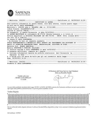 ---Matricola: 1041202---------------------------------------Certificato il: 04/09/2015 14:24--
---------------------------------CERTIFICATO DI LAUREA----------------------------------------
Dall'archivio informatico di questo Ateneo, alla data odierna, risulta quanto segue:----------
La Dott.ssa DI LALLO ALESSANDRA---------------------------------------------------------------
Matricola n. 1041202 nata a: VELLETRI (RM) il: 07/10/1985-------------------------------------
codice fiscale: DLLLSN85R47L719F--------------------------------------------------------------
nazione di nascita ITALIA---------------------------------------------------------------------
ha conseguito, in questa Università, in data 12/12/2012---------------------------------------
la LAUREA MAGISTRALE di ordinamento DM 270/04 [durata biennale] e il titolo di ---------------
dottore magistrale in BIOLOGIA CELLULARE [LM (DM 270/04) - ORDIN. 2010] (classe LM-6)---------
con voti 110 e lode/110.----------------------------------------------------------------------
La stessa DI LALLO ALESSANDRA-----------------------------------------------------------------
- ha discusso la tesi sul seguente argomento: ------------------------------------------------
STUDIO MORFOANATOMICO E METABOLICO DEGLI EFFETTI DEL TRATTAMENTO CON CHITOSANO IN ------------
RADICI DI HYPERICUM PERFORATUM SUBSP. ANGUSTIFOLIUM, COLTIVATE IN VITRO.----------------------
Relatore Prof. PASQUA GABRIELLA---------------------------------------------------------------
Materia STRUTTURE E FUNZIONI CELLULARI--------------------------------------------------------
Il relativo diploma è stato CONSEGNATO in data 14/03/2013-------------------------------------
Il presente certificato, composto da 1 pagina:------------------------------------------------
a. contiene informazioni desunte da archivio elettronico dell'Università 'La ----------------
Sapienza' di Roma--------------------------------------------------------------------------
b. è valido solo con marca da bollo per gli usi consentiti dalla legge------------------------
Roma, 04/09/2015 14:24------------------------------------------------------------------------
----------------------------------------------------------------------------------------------
---Matricola: 1041202---------------------------------------Certificato il: 04/09/2015 14:24--
Studente DI LALLO ALESSANDRA------------------------------------------------------------------
Valido solo con
MARCA DA BOLLO
€ 16,00
Il Direttore dell'Area Servizi Agli Studenti
Dott.ssa Rosalba Natale
Ai sensi delle modifiche introdotte dalla Legge 183/2011 al D.P.R. 445/2000 si precisa che Il presente certificato non può essere prodotto
agli organi della pubblica amministrazione o ai privati gestori di pubblici servizi.
Timbro Digitale
Per la verifica del timbro digitale utilizzare il software Decoder2DPlus disponibile su http://www.uniroma1.it/didattica/regolamenti/timbro-
digitale
Id Certificato: 1658965
 