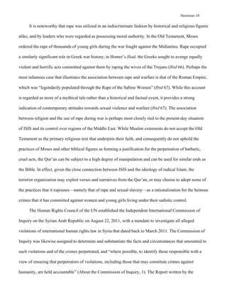 Steinman 10	
It is noteworthy that rape was utilized in an indiscriminate fashion by historical and religious figures
alike, and by leaders who were regarded as possessing moral authority. In the Old Testament, Moses
ordered the rape of thousands of young girls during the war fought against the Midianites. Rape occupied
a similarly significant role in Greek war history; in Homer’s Iliad, the Greeks sought to avenge equally
violent and horrific acts committed against them by raping the wives of the Trojans (Ibid 66). Perhaps the
most infamous case that illustrates the association between rape and warfare is that of the Roman Empire,
which was “legendarily populated through the Rape of the Sabine Women” (Ibid 67). While this account
is regarded as more of a mythical tale rather than a historical and factual event, it provides a strong
indication of contemporary attitudes towards sexual violence and warfare (Ibid 67). The association
between religion and the use of rape during war is perhaps most closely tied to the present-day situation
of ISIS and its control over regions of the Middle East. While Muslim extremists do not accept the Old
Testament as the primary religious text that underpins their faith, and consequently do not uphold the
practices of Moses and other biblical figures as forming a justification for the perpetration of barbaric,
cruel acts, the Qur’an can be subject to a high degree of manipulation and can be used for similar ends as
the Bible. In effect, given the close connection between ISIS and the ideology of radical Islam, the
terrorist organization may exploit verses and narratives from the Qur’an, or may choose to adopt some of
the practices that it espouses—namely that of rape and sexual slavery—as a rationalization for the heinous
crimes that it has committed against women and young girls living under their sadistic control.
The Human Rights Council of the UN established the Independent International Commission of
Inquiry on the Syrian Arab Republic on August 22, 2011, with a mandate to investigate all alleged
violations of international human rights law in Syria that dated back to March 2011. The Commission of
Inquiry was likewise assigned to determine and substantiate the facts and circumstances that amounted to
such violations and of the crimes perpetrated, and “where possible, to identify those responsible with a
view of ensuring that perpetrators of violations, including those that may constitute crimes against
humanity, are held accountable” (About the Commission of Inquiry, 1). The Report written by the
 