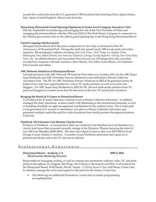 around the world aside from the U.S. generated 1,500 broadcast hits including China, Japan, France,
Italy, Spain, United Kingdom, Mexico and Australia
Hong Kong Disneyland Grand Opening Dignitaries & Senior Level Company Executives Visit
Directly responsible for producing and managing the visit of the Vice President of China and
managing the protocol efforts with the CEO and COO of The Walt Disney Company in connection to
the Chinese government visit on the official grand opening day to the Hong Kong Disneyland Resort
Global Campaign Media Launch
Managed and produced all of the press components for the 3-day event launch of the 50th
Anniversary of Disneyland Park. During the multi-day launch nearly 900 on-site print and online
reporters, 300 newspaper/websites including New York Times, USA Today, Los Angeles Times,
Washington Post, Miami Herald, San Francisco Chronicle, Orange County Reporter, Variety, New York Daily
News, etc. In addition Reuters and Associated Press moved over 150 images from the event that
included key moments with Julie Andrews, Steve Martin, Tim Allen, Leann Rimes, Art Linkletter,
John Lasseter and others.
ABC Network Initiatives at Disneyland Resort
Led and partnered with ABC Network PR team the Press Interview Location (PIL) for the ABC Super
Soap Weekends and ABC Primetime Preview Weekend events both held at Disney California
Adventure Park. The PIL for ABC Primetime Preview Weekend in 2003 & 04 generated nearly 96
locked down interview opportunities for various TV media partners, as well as for print and
bloggers. For ABC Super Soap Weekends in 2003 the PIL allowed trade media partners from TV,
print and bloggers to conduct more than 90 interviews in the four TV locked down locations
Bringing the World of X Games to Disneyland Resort
Co-Produced the X Games Xperience summer event at Disney California Adventure. In addition,
managed the daily operations, worked closely with Marketing on the promotional materials, as well
as handling all athlete on-sight management coordination for the summer event. The 6-week park
event generated a 6% increase in attendance over plan for Disney California Adventure and
generated multiple media hits and live radio broadcasts from media partners throughout Southern
California
Flashback All-Volunteer Cast Member Charity Event
Producer of Flashback – an annual show that was created by Cast Members for Cast Members as a
charity fund raiser that presented annually onstage at the Hyperion Theatre featuring the talent of
over 230 Cast Members (2005-2016). The show has helped to raise to date over $275,000 for local
Orange County children’s charities. A number of past Flashback performers have gone on to
professional theatre and in the TV and movie industry
P r o f e s s i o n a l E x p e r i e n c e
Disneyland Resort – Anaheim, CA 2005 to 2016
(Relationship Marketing Director)
Responsible for managing existing, as well as creating new promotions with key radio, TV, and print
partners throughout Los Angeles, San Diego, San Francisco, Sacramento and New York markets for
the Disneyland Resort, Walt Disney World, Aulani - A Disney Resort & Spa, and Disney Cruise Line.
In addition, manage the west coast support as the point for the Disney Cruise Line.
• The following are additional Promotions’ events and/or media programming
accomplishments:
 