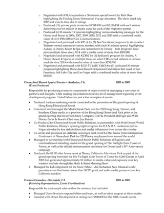 o Negotiated with KTLA to produce a 30-minute special hosted by Rick Dees
highlighting the Finding Nemo Submarine Voyage attraction. The show aired July
2007 and won its time slot in ratings
o Produced (11) private party events for KOST-FM and KLOS-FM with each station
delivering over $1 million in media value for each of the respective parties
o Produced (6) 30-minute TV specials highlighting various marketing messages for the
Disneyland Resort in 2006, 2007, 2009, 2010, 2012 and 2015 with a combined media
value of over $500,000 for Cox Communications
o Negotiated and produced with KTLA for (2) Best Vacations programs to air on select
Tribune-owned stations in various markets with each 30-minute special highlighting
Aulani, A Disney Resort & Spa and Adventures by Disney. Both programs have
aired multiple times since 2014 with a media value of more than $200,000
o Negotiated and produced with KCBS2 for (1) dedicated program for Aulani, A
Disney Resort & Spa to air multiple times on select CBS-owned stations in various
markets since 2014 with a media value of more than $250,000
o Negotiated and produced with KGO-TV (ABC O&O) for (1) dedicated 30-minute
program highlighting Disneyland Resort’s Diamond Celebration that aired in San
Francisco, Salt Lake City and Las Vegas with a combined media value of more than
$150,00
Disneyland Resort Special Events – Anaheim, CA 2003 to 2005
(Event Producer)
Responsible for producing events or components of major events by managing a core team of
partners and budgets, while making presentations to senior level management regarding event
development progress. Listed below are just a few examples of events:
• Produced various marketing events connected to the promotion of the grand opening of
Hong Kong Disneyland Resort
• Conceived and managed the Media Sneak Peek tour for 250 Hong Kong, Taiwan, and
Southern China media as a preview of the Hong Kong Disneyland Park prior to the
grand opening that involved Disney Company CEO & President, Bob Iger and Walt
Disney Parks & Resorts Chairman, Jay Rasulo
• Co-Produced for Disneyland Resort Public Relations, in partnership with Walt Disney World
Public Relations, Disney’s opening night reception for R.T.N.D.A. conference in Las
Vegas attendee by key stakeholders and media influencers from across the country
• Co-wrote and produced an elaborate scavenger hunt event for the Buena Vista International
Conference in Disneyland Park for 220 Disney employees from around the world
• Managed in partnership with Disneyland Resort Public Relations all logistics and
coordination of attending media for the grand opening of The Twilight Zone Tower of
Terror, as well as the official announcement ceremony for Disneyland’s 50th
Anniversary
campaign
• Produced the KLOS after hours event at Disney California Adventure Park as part of the
grand opening festivities for The Twilight Zone Tower of Terror for 6,200 Guests in April
2003 that generated approximately $1 million in media value and exposure over key
western markets through the Mark & Brian Morning Show
• Managed the kid component for the Snow White – An Enchanted New Musical world
premiere event that hosted more than 50 TV, print and radio media partners from key
California markets
Harvest Crusades – Riverside, CA 2001 to 2003
(Ministry Representative, Event Coordination)
Responsible for various job roles within the ministry that included:
• Managed Guest Services responsibilities and team, as well as talent support at the crusades
• Assisted with Donor Development in raising over $800,000 for the 2002 crusade events
 