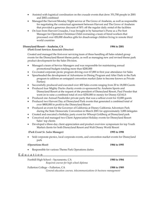 • Assisted with logistical coordination on the crusade events that drew 351,700 people in 2001
and 2002 combined
• Managed the Harvest Monday Night service at The Grove of Anaheim, as well as responsible
for negotiating the contractual agreement between Harvest and The Grove of Anaheim
that provided a generous discount of 50% off the regular daily rental of the facilities
• On loan from Harvest Crusades, I was brought in by Samaritan’s Purse as a Pre-Sort
Manager for Operation Christmas Child overseeing a team of hired workers that
processed over 450,000 shoebox gifts for disadvantage children living in remote third
world countries
Disneyland Resort – Anaheim, CA 1984 to 2001
(Park Event Services Associate Director)
Created and managed the first-ever servicing team of three handling all Sales related group
events for the Disneyland Resort theme parks, as well as managing new and revised theme park
product development for the Sales Division.
• Managed a team of Service Managers and was responsible for maintaining annual
promotional budgets totaling more than $200,000
• Co-created corporate picnic program driving over 67,000 in first year attendance for Sales
• Spearheaded the development of Adventures in Dining Program and After Dark in the Park
program to address an untapped convention market (later to become known as Private
Parties)
• Successfully produced and executed over 400 Sales events ranging from 20 to 18,000 Guests
• Produced four Mighty Ducks charity events co-sponsored by Anaheim Sports and
Disneyland Resort at the request of the president of Disneyland Resort, Paul Pressler that
went on to raise a combined total of over $250,000 in money for Disney GOALS
• Produced one Annual Passholder private party that was a sellout event for 12,000 guests
• Produced two Harvest Day at Disneyland Park events that generated a combined total of
over $800,000 in profit to the Disneyland Resort
• Produced an event for the Governor of California at Disney California Adventure Park
during the State Democratic Convention in March 2001 for approximately 3,000 delegates
• Created and executed a birthday party event for Whoopi Goldberg at Disneyland park
• Conceived and managed two Client Appreciation Holiday events for Disneyland Resort
Sales’ top clients
• Developed a three-day client appreciation and product overview symposium for top Youth
Market clients for both Disneyland Resort and Walt Disney World Resort
(Park Event Sr. Sales Manager) 1995 to 1998
• Sold corporate picnics, local corporate events, and convention market events for Disneyland
park
(Operations Host) 1984 to 1995
• Responsible for various Theme Park Operations duties
E d u c a t i o n
Foothill High School – Sacramento, CA 1980 to 1984
Required courses for high school diploma
Fullerton College – Fullerton, CA 1988 to 1989
General education courses, telecommunications & business management
 