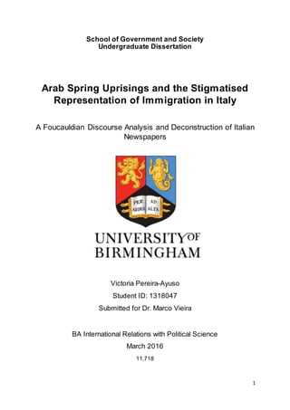 1
School of Government and Society
Undergraduate Dissertation
Arab Spring Uprisings and the Stigmatised
Representation of Immigration in Italy
A Foucauldian Discourse Analysis and Deconstruction of Italian
Newspapers
Victoria Pereira-Ayuso
Student ID: 1318047
Submitted for Dr. Marco Vieira
BA International Relations with Political Science
March 2016
11,718
 