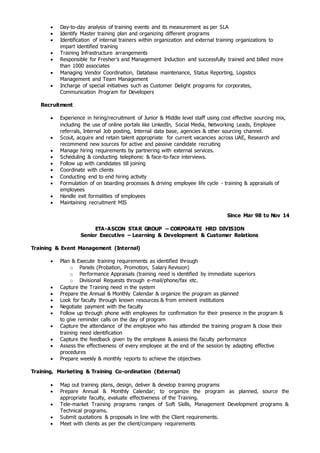  Day-to-day analysis of training events and its measurement as per SLA
 Identify Master training plan and organizing different programs
 Identification of internal trainers within organization and external training organizations to
impart identified training
 Training Infrastructure arrangements
 Responsible for Fresher’s and Management Induction and successfully trained and billed more
than 1000 associates
 Managing Vendor Coordination, Database maintenance, Status Reporting, Logistics
Management and Team Management
 Incharge of special initiatives such as Customer Delight programs for corporates,
Communication Program for Developers
Recruitment
 Experience in hiring/recruitment of Junior & Middle level staff using cost effective sourcing mix,
including the use of online portals like LinkedIn, Social Media, Networking Leads, Employee
referrals, Internal Job posting, Internal data base, agencies & other sourcing channel.
 Scout, acquire and retain talent appropriate for current vacancies across UAE, Research and
recommend new sources for active and passive candidate recruiting
 Manage hiring requirements by partnering with external services.
 Scheduling & conducting telephonic & face-to-face interviews.
 Follow up with candidates till joining
 Coordinate with clients
 Conducting end to end hiring activity
 Formulation of on boarding processes & driving employee life cycle - training & appraisals of
employees
 Handle exit formalities of employees
 Maintaining recruitment MIS
Since Mar 98 to Nov 14
ETA-ASCON STAR GROUP – CORPORATE HRD DIVISION
Senior Executive – Learning & Development & Customer Relations
Training & Event Management (Internal)
 Plan & Execute training requirements as identified through
o Panels (Probation, Promotion, Salary Revision)
o Performance Appraisals (training need is identified by immediate superiors
o Divisional Requests through e-mail/phone/fax etc.
 Capture the Training need in the system
 Prepare the Annual & Monthly Calendar & organize the program as planned
 Look for faculty through known resources & from eminent institutions
 Negotiate payment with the faculty
 Follow up through phone with employees for confirmation for their presence in the program &
to give reminder calls on the day of program
 Capture the attendance of the employee who has attended the training program & close their
training need identification
 Capture the feedback given by the employee & assess the faculty performance
 Assess the effectiveness of every employee at the end of the session by adapting effective
procedures
 Prepare weekly & monthly reports to achieve the objectives
Training, Marketing & Training Co-ordination (External)
 Map out training plans, design, deliver & develop training programs
 Prepare Annual & Monthly Calendar; to organize the program as planned, source the
appropriate faculty, evaluate effectiveness of the Training.
 Tele-market Training programs ranges of Soft Skills, Management Development programs &
Technical programs.
 Submit quotations & proposals in line with the Client requirements.
 Meet with clients as per the client/company requirements
 