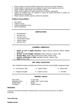  Provide support in sourcing faculties through known resources & eminent Institutions
 Provide support in sourcing venue & coordinate to ensure service objectives were met
 Expand customer base through various effective techniques
 Follow up with customers for regular improvement of business requirements.
 Capture the feedback given by customers & assess the faculty performance & identify the
opportunities for improvement.
 Prepare weekly & monthly reports to achieve the objectives.
Additional Responsibilities
 HR & Admin
 Customer Service
 Customer Satisfaction Survey
 Library Management
CERTIFICATIONS
 HR Management
 UAE labor Law
 Train the Trainer
 Training Need Analysis
 Decision Making
 Advanced Excel
ACADEMICS CREDENTIALS
 Master of Arts in English Literature, Madurai Kamaraj University, Wisdom Institute,
Dubai, UAE
 Bachelor of Arts in English Literature, Madras University, Chennai, India
 Praveen Hindi, Dakshin Bharat Hindi Prachar Sabha, Chennai, India
 Bachelor of Education in Hindi, Allahabad University, Chennai, India
 ADCA, Chennai, India
SOFT SKILLS FACLITA TION
Have Facilitated the below soft skills topics training to the Entry level till Middle management levels.
 Communication Skills  Spoken English  Spoken Hindi
 Telephone Etiquette  Customer Service  MS Office
PERSONAL DETAILS
Date of Birth : 7th April 1978
Languages Known : English, Hindi, Tamil & Telugu
Maritaal Status : Married
Visa Details : Husband Sponsor
Declaration:
I assure you that all the information furnished above are true & correct to the best of my belief &
knowledge.
Yours Sincerely,
Sandhya Suresh
 