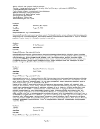 Page 2 of 3
-Review and close daily complaint activity in databases
- Develop & manage quality observation and correction slides for ANA program and review with NSOCC Team
-Complete ANA Program Quality Audits
-Perform Quality Complaint Investigations for National database
-ANA call center/vendor communicating trends
-Complete Monthly IB Quality Audits as needed
-Managing Holiday ANA schedule
-Managing Vendor Relationships
-Wentzville training and floor support
Employer:
Job Title: Assistant-Office Support
Start Date: August 28, 2006
End Date:
Responsibilities and Key Accomplishments:
Responsible for providing business and operational support. Provides administrative services to the general employee population
which may include coordinating messages, appointments, calendars and file maintenance. Responsible for payroll for employee
population. Creates, researches and compiles power point presentations.
Employer:
Job Title: Sr Staff Consultant
Start Date: March 28, 2005
End Date:
Responsibilities and Key Accomplishments:
Responsible for promoting good customer relations by providing necessary customer service and offering support to our sales
organization and their customers. Provide necessary customer service to the end users of our products and services and ensure
customer satisfaction; handle complex customer requests. Primary responsibility includes facilitating end-to-end process
development for FTTP Retail Markets product deployments and process enhancements; Project lead on cross-functional team.
Facilitate the resolution of process gaps or breakdowns; Conduct process reviews with upper level management as well as
Executive management. Excellent written and oral communication skills.
Employer:
Job Title: Specialisst-Performance Assurance
Start Date: April 17, 2000
End Date:
Responsibilities and Key Accomplishments:
Responsible for monitoring the Consumer fallout from SSP. Documenting end-to-end processes for working consumer fallout as
well as maintaining all training material/job aids associated with these work processes. Monitor fallout on a daily basis and work
with IT to identify and correct processing issues. This may require participating in systems requirements sessions to better the
performance of existing systems (ie. SSP) Partner with IT and
channel partners to identify system enhancements to eliminate manual work processes . Establish daily and weekly status
reports and also recommend process, training and system improvements based on detailed analysis. Develop, implement and
manage quality assurance initiatives based on operational metrics and act as the single point of contact between VADI/VZBB
and VOL with HBI, SSP and NX 1.7 related issues. Lead escalation efforts acting as single point of contact for VOL Sales,
Retention and Billing teams for orders requiring early provisioning dates. Developed processes with Provisioning and Tech
Support Groups to complete these issues in expedited fashion. Directed the successful transition of consumer NX work from
Dallas to Norfolk CCOE. Led the successful transition of business HBI fallout to BCOE. Active participant on SSP SWAT team in
which NATB impacting fallout decreased 95% from July to December. Worked closely with IT to get enhancements for prevention
of duplicate orders and also created a NX document to provide more effective processing of errors. Assisted with UAT testing
during implementation of SSP. Responsible for creating metrics for fallout and presenting to director, Frank Dantuono. Presented
metrics and processes for Consumer fallout to Verizon VP,Myles Mendolsohn responding to questions and providing detailed
explanation of data.
Employer:
Job Title: Specialist-Training
Start Date: October 18, 1999
End Date:
Responsibilities and Key Accomplishments:
 