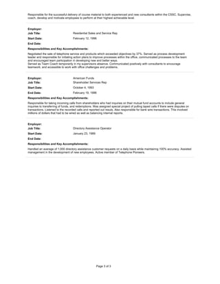 Page 3 of 3
Responsible for the successful delivery of course material to both experienced and new consultants within the CSSC. Supervise,
coach, develop and motivate employees to perform at their highest achievable level.
Employer:
Job Title: Residential Sales and Service Rep
Start Date: February 12, 1996
End Date:
Responsibilities and Key Accomplishments:
Negotiated the sale of telephone service and products which exceeded objectives by 37%. Served as process development
leader and responsible for initiating action plans to improve processes within the office, communicated processes to the team
and encouraged team participation in developing new and better ways.
Served as Team Coach temporarily in my supervisors absence. Communicated positively with consultants to encourage
teamwork; and accessible to work with office challenges and problems.
Employer: American Funds
Job Title: Shareholder Services Rep
Start Date: October 4, 1993
End Date: February 19, 1996
Responsibilities and Key Accomplishments:
Responsible for taking incoming calls from shareholders who had inquiries on their mutual fund accounts to include general
inquiries to transferring of funds, and redemptions. Was assigned special project of pulling taped calls if there were disputes on
transactions. Listened to the recorded calls and reported out resuls. Also responsible for bank wire transactions. This involved
millions of dollars that had to be wired as well as balancing internal reports.
Employer:
Job Title: Directory Assistance Operator
Start Date: January 23, 1989
End Date:
Responsibilities and Key Accomplishments:
Handled an average of 1,000 directory assistance customer requests on a daily basis while maintainng 100% accuracy. Assisted
management in the development of new employees. Active member of Telephone Pioneers.
 