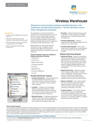 D A T A S H E E T
The warehouse is not only a hub within a
manufacturer’s business operations, but it can
also be a source of productivity, efficiency
and cost savings. Wireless Warehouse from
Junction Solutions provides communication
between handheld devices and the warehouse
functionality in Microsoft Dynamics™ AX.
Manufacturers can now access real-time
inventory and order management data.
Inventory data collection processes are
streamlined resulting in increased accuracy and
timeliness.
Several transaction types are available for
wireless processing, including:
• Adjustments
• Cycle Count
• Sales Order Picking
• Purchase Receiving
• Put Away
• Replenishment
• Production Reporting
• Transfer
Wireless Warehouse Features:
• Inventory Dimensions – Wireless Warehouse
is built for flexibility and will work for any
combination of basic inventory dimensions
(color, size, configuration, batch numbers,
serial numbers).
• Transfers – Transfers from the Wireless
Warehouse generate Inventory Transfer
journals within Microsoft Dynamics AX and
can be used to move inventory to and from
any existing warehouse and location.
• Standard Picking – The Wireless Warehouse
picking module uses inventory registration
to allow users to only pick inventory that has
been marked for the specific sales order.
• Counting – Existing Inventory Count journals
in Dynamics can be accessed via Wireless
Warehouse to be counted remotely while in
the warehouse.
• Inventory Adjustments – Inventory
adjustments through Wireless Warehouse can
be done on an ad-hoc basis.
• Purchase Order Receipts – This module
gives users the ability to post receipts against
a specific purchase order real time while in
the field.
Wireless Warehouse Modules
• Advanced Picking – Similar to the standard
picking module, Advanced Picking allows for
picking when fast paced order processing
does not allow for pre-allocation of inventory.
The users are directed by the system by the
optional Customer Quality Restriction and
inventory FEFO/FIFO enforcement built into
JunctionF/B.
• Advanced Counting – Additional changes
to the counting module allow for multiple
users to collaborate using the same counting
journal. This feature also significantly
improves count audit controls by adding
visibility of what has been counted by whom.
• Report as Finished – This module enables
the user to report finished good receipts
against production orders or put away
inventory through stock adjustments if the
production functionality is not used.
• Limited Transfers – This module is similar
to the transfer module, but streamlines
processes by adding the ability to limit what
an end user can do. Effectively reduce data
entry errors by creating the ability to configure
warehouse specific processes.
Streamline communication between handheld devices in the
warehouse and Microsoft Dynamics™ AX and eliminate manual
order management processes
Key Benefits
• Increase inventory visibility and accuracy in
real-time
• Eliminate manual tracking and data
collection through paper based documents
• Eliminate dual data capture by eliminating
manual data entry into the WMS
• Automatic integration with Microsoft
Dynamics AX
Wireless Warehouse
About Junction Solutions
Junction Solutions provides vertical-specific software applications and services that help organizations enhance operational performance, reduce costs, expand deliv-
ery channels and strengthen relationships. Built in Microsoft Dynamics™ AX and designed specifically for Food & Beverage and Retail companies, Junction Solutions’
innovative offerings focus on enterprise resource planning, (ERP), supply chain management (SCM – demand, order, warehouse, yard and distribution management),
human capital management, merchandising and promotions, order entry management, inventory management, point-of-sale management, and eCommerce/Web
Store. For more information, please visit www.junctionsolutions.com.
Inspirational software and services for Food & Beverage and Retail companies
Junction Solutions www.junctionsolutions.com I Atlanta I Chicago I Denver I Saint Louis I San Francisco Bay I United Kingdom
© Copyright 2010 Junction Solutions. All rights reserved. XS ALL DS WW 20104
 