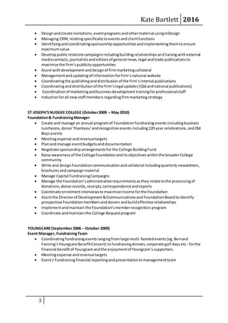 Kate Bartlett 2016
3
 Designandcreate invitations,eventprogramsandothermaterial usingInDesign
 Managing CRM, relatingspecificallytoeventsandclientfunctions
 Identifyingandcoordinatingsponsorshipopportunitiesandimplementingthemtoensure
maximumvalue
 Developpublicrelationscampaignsincludingbuildingrelationshipsandliaisingwithexternal
mediacontacts,journalistsandeditorsof general news,legal andtrade publicationsto
maximise the firm’spublicityopportunities
 Assistwithdevelopmentanddesignof firmmarketingcollateral
 Managementandupdatingof informationforfirm’snational website
 Coordinatingthe publishinganddistributionof the firm’sinternal publications
 Coordinatinganddistributionof the firm’slegalupdates(Qldandnational publications)
 Coordinationof marketingandbusinessdevelopment trainingforprofessionalstaff
 Inductionforall newstaff members regardingfirmmarketingstrategy
ST JOSEPH’SNUDGEE COLLEGE (October2009 – May 2010)
Foundation& FundraisingManager
 Create and manage an annual programof Foundation fundraisingeventsincludingbusiness
luncheons,donor‘thankyou’andrecognitionevents including120 year celebrations,andOld
Boysevents
 Meetingexpense andrevenuetargets
 Planand manage eventbudgetsanddocumentation
 Negotiate sponsorshiparrangementsfor the College BuildingFund
 Raise awarenessof the CollegeFoundationanditsobjectiveswithinthe broaderCollege
community
 Write and design Foundationcommunicationandcollateral includingquarterly newsletters,
brochuresandcampaignmaterial
 Manage Capital FundraisingCampaigns
 Manage the Foundation’sadministrativerequirementsasthey relate tothe processingof
donations,donorrecords,receipts,correspondenceandreports
 Coordinate enrolmentinterviewstomaximizeincome forthe Foundation
 Assistthe Directorof Development&Communicationsand FoundationBoardtoidentify
prospective Foundationmembersanddonors andbuildeffective relationships
 Implementandmaintainthe Foundation’smemberrecognition program
 Coordinate andmaintainthe College Bequestprogram
YOUNGCARE(September2006 – October 2009)
Event Manager, FundraisingTeam
 Coordinatingfundraisingeventsrangingfromlarge multi-facetedevents (eg.Bernard
Fanning’sYoungcare BenefitConcert) tofundraisingdinners,corporate golf daysetc - forthe
financial benefitof Youngcare and the enjoymentof Youngcare’s supporters.
 Meetingexpense andrevenuetargets
 Event/ Fundraisingfinancial reportingandpresentationtomanagementteam
 