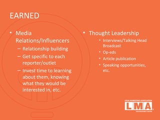 EARNED
• Media
Relations/Influencers
– Relationship building
– Get specific to each
reporter/outlet
– Invest time to learning
about them, knowing
what they would be
interested in, etc.
• Thought Leadership
• Interviews/Talking Head
Broadcast
• Op-eds
• Article publication
• Speaking opportunities,
etc.
 