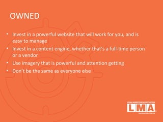 OWNED
• Invest in a powerful website that will work for you, and is
easy to manage
• Invest in a content engine, whether that’s a full-time person
or a vendor
• Use imagery that is powerful and attention getting
• Don’t be the same as everyone else
 