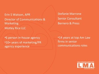 Erin S Watson, APR
Director of Communications &
Marketing
Motley Rice LLC
•6 person in-house agency
•10+ years of marketing/PR
agency experience
Stefanie Marrone
Senior Consultant
Bernero & Press
•14 years at top Am Law
firms in senior
communications roles
 