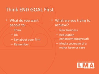 Think END GOAL First
• What do you want
people to:
– Think
– Do
– Say about your firm
– Remember
• What are you trying to
achieve?
– New business
– Reputation
enhancement/growth
– Media coverage of a
major issue or case
 